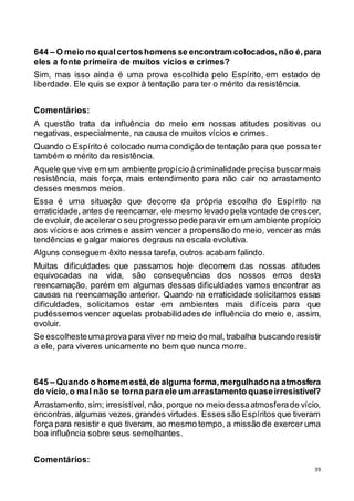 39
644 – O meio no qualcertoshomens se encontram colocados,não é,para
eles a fonte primeira de muitos vícios e crimes?
Sim, mas isso ainda é uma prova escolhida pelo Espírito, em estado de
liberdade. Ele quis se expor à tentação para ter o mérito da resistência.
Comentários:
A questão trata da influência do meio em nossas atitudes positivas ou
negativas, especialmente, na causa de muitos vícios e crimes.
Quando o Espírito é colocado numa condição de tentação para que possa ter
também o mérito da resistência.
Aquele que vive em um ambiente propício àcriminalidade precisabuscarmais
resistência, mais força, mais entendimento para não cair no arrastamento
desses mesmos meios.
Essa é uma situação que decorre da própria escolha do Espírito na
erraticidade, antes de reencarnar, ele mesmo levado pela vontade de crescer,
de evoluir, de acelerar o seu progresso pede paravir em um ambiente propício
aos vícios e aos crimes e assim vencer a propensão do meio, vencer as más
tendências e galgar maiores degraus na escala evolutiva.
Alguns conseguem êxito nessa tarefa, outros acabam falindo.
Muitas dificuldades que passamos hoje decorrem das nossas atitudes
equivocadas na vida, são consequências dos nossos erros desta
reencarnação, porém em algumas dessas dificuldades vamos encontrar as
causas na reencarnação anterior. Quando na erraticidade solicitamos essas
dificuldades, solicitamos estar em ambientes mais difíceis para que
pudéssemos vencer aquelas probabilidades de influência do meio e, assim,
evoluir.
Se escolhesteumaprova para viver no meio do mal, trabalha buscando resistir
a ele, para viveres unicamente no bem que nunca morre.
645 – Quando o homem está,de alguma forma,mergulhadona atmosfera
do vício,o mal não se torna para ele um arrastamento quaseirresistível?
Arrastamento, sim; irresistível, não, porque no meio dessaatmosferade vício,
encontras, algumas vezes, grandes virtudes. Esses são Espíritos que tiveram
força para resistir e que tiveram, ao mesmo tempo, a missão de exercer uma
boa influência sobre seus semelhantes.
Comentários:
 