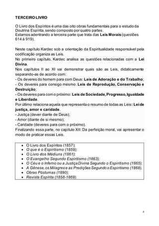4
TERCEIRO LIVRO
O Livro dos Espíritos é uma das oito obras fundamentais para o estudo da
Doutrina Espírita,sendo composto porquatro partes.
Estamos adentrando a terceira parte que trata das Leis Morais(questões
614 à 919).
Neste capítulo Kardec sob a orientação da Espiritualidade responsável pela
codificação organiza as Leis.
No primeiro capítulo, Kardec analisa as questões relacionadas com a Lei
Divina.
Nos capítulos II ao XI vai demonstrar quais são as Leis, didaticamente
separando-as de acordo com:
- Os deveres do homem para com Deus: Leis de Adoração e do Trabalho;
- Os deveres para consigo mesmo: Leis de Reprodução, Conservação e
Destruição;
- Os deveres para com o próximo: Leis de Sociedade,Progresso,Igualdade
e Liberdade.
Por último relaciona aquela que representa o resumo de todas as Leis: Leide
justiça, amor e caridade.
- Justiça (dever diante de Deus);
- Amor (diante de si mesmo);
- Caridade (deveres para com o próximo).
Finalizando essa parte, no capítulo XII: Da perfeição moral, vai apresentar o
modo de praticar essas Leis.
 O Livro dos Espíritos (1857);
 O que é o Espiritismo (1859);
 O Livro dos Médiuns (1861);
 O Evangelho Segundo Espiritismo (1863);
 O Céu e o Inferno ou a JustiçaDivina Segundo o Espiritismo (1865);
 A Gênese,os Milagrese as Predições Segundo o Espiritismo (1868),
 Obras Póstumas (1890);
 Revista Espírita (1858-1869).
 