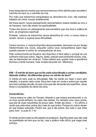 40
Essa respostanos mostra que sempre teremos o livre arbítrio para escolhero
caminho do bem ou o caminho do mal.
Por mais que estivermos mergulhados na atmosfera do vício, não estamos
fadados ao crime, a esse arrastamento
Se fosse assim, nosso planejamento reencarnatório estaria fadado ao erro e
ao fracasso. Isso não existe na espiritualidade.
Todos nós temos um planejamento reencarnatório que nos leva à prática do
bem, ao progresso espiritual.
Portanto, mesmo se estivermos nessa atmosfera do vício, a nossa meta é
resistir, vencer e superar essa dificuldade.
Certos homens, e mesmo Espíritos desencarnados, demoram-se por tempo
indeterminado nos vícios, enquanto outros seus companheiros saem logo
quando passam a sofrer as consequências do erro.
Pelo conhecimento da Doutrina dos Espíritos, é fácil saber o porquê de uns
sofrerem mais que outros. Alguns, ainda, passam pelo ambiente vicioso,mas,
não se interessam em viciar-se. Todos sabem que, quanto mais a ignorância
domina a mente humana, mais viciada ela pode ser. (Miramez)
646 – O mérito do bem que se fez está subordinado a certas condições;
dizendo melhor, há diferentes graus no mérito do bem?
O mérito do bem está na dificuldade. Não há mérito em fazer o bem sem
trabalho, e quando nada custa. Deus tem mais em conta o pobre que reparte
seuúnico pedaço de pão,do que o rico que não dá senão seusupérfluo.Jesus
disse-o a propósito do óbolo da viúva.
Comentários:
“Jesus estava no pátio do Templo, olhando o que estava acontecendo, e viu
os ricos pondo dinheiro na caixa das ofertas. Viu também uma viúva pobre,
que pôs ali duas moedinhas de pouco valor. Então ele disse: — Eu afirmo a
vocês que esta viúva pobre deu mais do que todos. Porque os outros deram
do que estava sobrando. Porém ela, que é tão pobre, deu tudo o que tinha
para viver.” (Lucas 21:1-4)
O mérito do bem está na dificuldade em praticá-lo. Significadizerque não está
na quantidade de bem que se faz, mas a prática mais difícil, que exige mais
esforço.
 