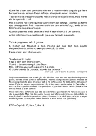 41
Quem faz o bem para quem ama não tem o mesmo mérito daquele que faz o
bem para o seu inimigo. Exige esforço, abnegação, amor, caridade.
Todo bem que praticamos quanto mais esforço ele exige de nós, mais mérito
ele tem perante o pai.
Mas se ainda não conseguimos fazer o bem por esforço, façamos da forma
que conseguimos. Pois, mesmo sendo um bem sem esforço, ainda assim
teremos mérito para com o pai.
Quantas pessoas ainda praticam o mal! Fazer o bem já é um começo.
Antes estar fazendo a caridade do que estar fazendo a maldade.
Tudo é progresso, tudo é gradual.
É melhor que façamos o bem mesmo que não seja com aquele
desprendimento, como no exemplo do óbolo da viúva.
Fazer o bem sem olhar a quem.
“Auxilie quanto puder.
Faça o bem sem olhar a quem.
Você é o desejo de seguir para Deus.
Mas, entre Deus e você, o próximo é a ponte.
O criador atende às criaturas, através das criaturas.”
André Luiz – Livro: O Espírito da Verdade – Mensagem 13
Se já compreendemos que a evolução não dá saltos, mas tem uma sequência de passo a
passo, de vida a vida, jamais o ser humano, mesmo acompanhando grandes mestres da
filosofia espiritualista, pode pretender fazê-la na perfeição que lhe cabe, com o coração em
Jesus. Portanto, mesmo que as pessoas não sintam, como a viúva pobre do Evangelho, o
amor de doar o que tem em favor dos que sofrem, o que elas fizerem, mesmo do que sobra
em sua mesa, já é um começo.
O que vale mais, certamente que são os sentimentos que irradiam na hora da doação, e
não a quantidade. Mas, nos dias atuais, mesmo que faltem sentimentos de fraternidade no
coração doador, na oferta que cai das mãos nobres dos ricos, ela é abençoada por enxugar
muitas lágrimas, por dar pão a muitos famintos e vestir muitos nus. (Miramez)
ESE – Capítulo 13, itens 5, 6 e 14.
 