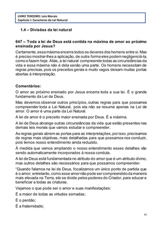 42
1.4 – Divisões da lei natural
647 – Toda a lei de Deus está contida na máxima de amor ao próximo
ensinada por Jesus?
Certamente,essamáxima encerra todos os deveres dos homens entre si.Mas
é preciso mostrar-lhes a aplicação, de outra forma eles podem negligenciá-la,
como o fazem hoje. Aliás, a lei natural compreende todas as circunstâncias da
vida e essa máxima não é dela senão uma parte. Os homens necessitam de
regras precisas,pois os preceitos gerais e muito vagos deixam muitas portas
abertas à interpretação.
Comentários:
O amor ao próximo ensinado por Jesus encerra toda a sua lei. É o grande
fundamento da Lei de Deus.
Mas devemos observar outros princípios, outras regras para que possamos
compreender toda a Lei Natural, pois ela não se resume apenas na Lei de
amor. O amor é uma parte da Lei Natural.
A lei de amor é o preceito maior ensinada por Deus. É a máxima.
A lei de Deus abrange outras circunstâncias da vida que estão presentes nas
demais leis morais que vamos estudar e compreender.
As regras gerais abrem as portas para as interpretações,porisso,precisamos
de regras mais objetivas, mais detalhadas para que possamos nos conduzir,
pois temos nosso entendimento ainda reduzido.
À medida que vamos ampliando o nosso entendimento esses detalhes vão
sendo automaticamente incorporados à nossa conduta.
A lei de Deus está fundamentada no atributo do amor que é um atributo divino,
mas outros detalhes são necessários para que possamos compreender.
“Quando falamos na lei de Deus, focalizamos um único ponto de partida que
é o amor; entretanto, como esse amornão pode sercompreendidodamaneira
mais elevada na Terra, ele se divide pelos poderes do Criador, para educar e
beneficiar a todas as criaturas.
Vejamos o que pode ser o amor e suas manifestações:
É a maior de todas as virtudes somadas;
É o perdão;
É a fraternidade;
LIVRO TERCEIRO: Leis Morais
Capítulo I: Caracteres da Lei Natural
 