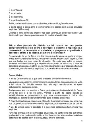 43
É a confiança;
É a caridade;
É a sabedoria;
É a santidade e a fé;
Enfim, todas as virtudes, como divisões, são ramificações do amor.
E cada coisa e cada alma o compreende de acordo com a sua elevação
espiritual.” (Miramez)
Quando a alma começaa crescernos seus valores, as divisões do amor vão
diminuindo, por não se precisar mais de muitas advertências.
648 – Que pensais da divisão da lei natural em dez partes,
compreendendo as leis sobre a adoração, o trabalho, a reprodução, a
conservação, a destruição, a sociedade, o progresso, a igualdade, a
liberdade, enfim, a de justiça, de amor e de caridade?
Essa divisão da lei de Deus em dez partes é a de Moisés e pode abranger
todas as circunstâncias da vida, o que é essencial.Podes,pois,segui-la, sem
que ela tenha por isso nada de absoluto, não mais que todos os outros
sistemas de classificação que dependem do ponto de vista sob o qual se
considerauma coisa. A última lei é a mais importante: é por ela que o homem
pode avançar mais na vida espiritual, porque ela resume todas as outras.
Comentários:
A lei de Deus é uma só e que está presente em todo o Universo.
Mas para que possamoscompreendê-lae entender as circunstâncias da vida,
a lei natural foi dividida nessas dez leis aqui mencionadas, as quais
estudaremos cada uma delas.
Todas essas leis nos conduz a Deus, pois são subdivisões da lei de Deus,
única lei que é a lei de amor. Vamos a partir de agora estudá-las
individualmente e perceberemos que uma complementa a outra, são
interligadas, sendo todas fundamentais para a nossa existência.
A Espiritualidade deixa claro que a última lei é a mais importante por ser a que
nos proporciona adiantarmos na vida espiritual, pois resume todas as outras.
A Lei de justiça, amor e caridade é a que mais aproxima o homem da vida
espiritual.
Havendo dúvidas em determinadas situações, no sentido de não sabermos
qual ação tomar, qual a melhoratitude, lembremos das leis morais e qualdelas
está mais de acordo com a lei de justiça, amor e caridade.
 