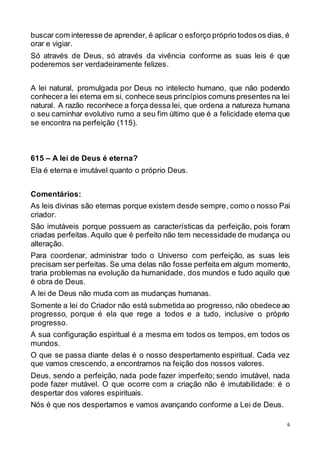 6
buscar com interesse de aprender, é aplicar o esforço próprio todosos dias, é
orar e vigiar.
Só através de Deus, só através da vivência conforme as suas leis é que
poderemos ser verdadeiramente felizes.
A lei natural, promulgada por Deus no intelecto humano, que não podendo
conhecera lei eterna em si, conhece seus princípios comuns presentes na lei
natural. A razão reconhece a força dessa lei, que ordena a natureza humana
o seu caminhar evolutivo rumo a seu fim último que é a felicidade eterna que
se encontra na perfeição (115).
615 – A lei de Deus é eterna?
Ela é eterna e imutável quanto o próprio Deus.
Comentários:
As leis divinas são eternas porque existem desde sempre, como o nosso Pai
criador.
São imutáveis porque possuem as características da perfeição, pois foram
criadas perfeitas. Aquilo que é perfeito não tem necessidade de mudança ou
alteração.
Para coordenar, administrar todo o Universo com perfeição, as suas leis
precisam ser perfeitas. Se uma delas não fosse perfeita em algum momento,
traria problemas na evolução da humanidade, dos mundos e tudo aquilo que
é obra de Deus.
A lei de Deus não muda com as mudanças humanas.
Somente a lei do Criador não está submetida ao progresso, não obedece ao
progresso, porque é ela que rege a todos e a tudo, inclusive o próprio
progresso.
A sua configuração espiritual é a mesma em todos os tempos, em todos os
mundos.
O que se passa diante delas é o nosso despertamento espiritual. Cada vez
que vamos crescendo, a encontramos na feição dos nossos valores.
Deus, sendo a perfeição, nada pode fazer imperfeito; sendo imutável, nada
pode fazer mutável. O que ocorre com a criação não é imutabilidade: é o
despertar dos valores espirituais.
Nós é que nos despertamos e vamos avançando conforme a Lei de Deus.
 