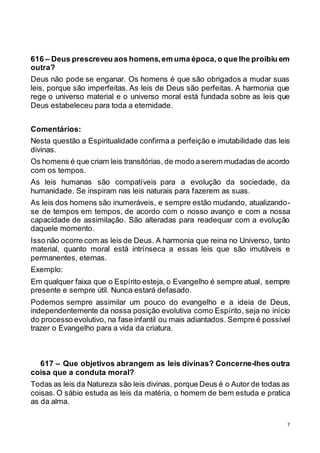 7
616 – Deus prescreveu aos homens,em uma época,o que lhe proibiu em
outra?
Deus não pode se enganar. Os homens é que são obrigados a mudar suas
leis, porque são imperfeitas. As leis de Deus são perfeitas. A harmonia que
rege o universo material e o universo moral está fundada sobre as leis que
Deus estabeleceu para toda a eternidade.
Comentários:
Nesta questão a Espiritualidade confirma a perfeição e imutabilidade das leis
divinas.
Os homens é que criam leis transitórias, de modo aserem mudadas de acordo
com os tempos.
As leis humanas são compatíveis para a evolução da sociedade, da
humanidade. Se inspiram nas leis naturais para fazerem as suas.
As leis dos homens são inumeráveis, e sempre estão mudando, atualizando-
se de tempos em tempos, de acordo com o nosso avanço e com a nossa
capacidade de assimilação. São alteradas para readequar com a evolução
daquele momento.
Isso não ocorre com as leis de Deus. A harmonia que reina no Universo, tanto
material, quanto moral está intrínseca a essas leis que são imutáveis e
permanentes, eternas.
Exemplo:
Em qualquer faixa que o Espírito esteja, o Evangelho é sempre atual, sempre
presente e sempre útil. Nunca estará defasado.
Podemos sempre assimilar um pouco do evangelho e a ideia de Deus,
independentemente da nossa posição evolutiva como Espírito, seja no início
do processo evolutivo, na fase infantil ou mais adiantados. Sempre é possível
trazer o Evangelho para a vida da criatura.
617 – Que objetivos abrangem as leis divinas? Concerne-lhes outra
coisa que a conduta moral?
Todas as leis da Natureza são leis divinas, porque Deus é o Autor de todas as
coisas. O sábio estuda as leis da matéria, o homem de bem estuda e pratica
as da alma.
 