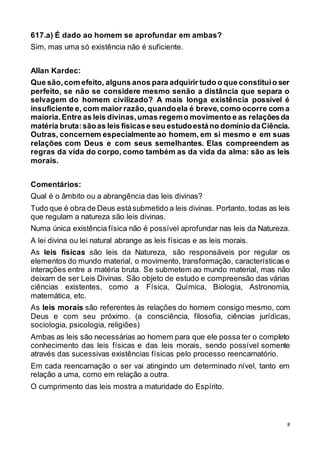 8
617.a) É dado ao homem se aprofundar em ambas?
Sim, mas uma só existência não é suficiente.
Allan Kardec:
Que são,com efeito, alguns anos para adquirir tudo o que constituio ser
perfeito, se não se considere mesmo senão a distância que separa o
selvagem do homem civilizado? A mais longa existência possível é
insuficiente e, com maior razão,quandoela é breve,como ocorre com a
maioria.Entre as leis divinas,umas regemo movimento e as relaçõesda
matéria bruta:sãoas leis físicase seu estudoestáno domínio daCiência.
Outras, concernem especialmente ao homem, em si mesmo e em suas
relações com Deus e com seus semelhantes. Elas compreendem as
regras da vida do corpo, como também as da vida da alma: são as leis
morais.
Comentários:
Qual é o âmbito ou a abrangência das leis divinas?
Tudo que é obra de Deus estásubmetido a leis divinas. Portanto, todas as leis
que regulam a natureza são leis divinas.
Numa única existência física não é possível aprofundar nas leis da Natureza.
A lei divina ou lei natural abrange as leis físicas e as leis morais.
As leis físicas são leis da Natureza, são responsáveis por regular os
elementos do mundo material, o movimento, transformação, características e
interações entre a matéria bruta. Se submetem ao mundo material, mas não
deixam de ser Leis Divinas. São objeto de estudo e compreensão das várias
ciências existentes, como a Física, Química, Biologia, Astronomia,
matemática, etc.
As leis morais são referentes às relações do homem consigo mesmo, com
Deus e com seu próximo. (a consciência, filosofia, ciências jurídicas,
sociologia, psicologia, religiões)
Ambas as leis são necessárias ao homem para que ele possa ter o completo
conhecimento das leis físicas e das leis morais, sendo possível somente
através das sucessivas existências físicas pelo processo reencarnatório.
Em cada reencarnação o ser vai atingindo um determinado nível, tanto em
relação a uma, como em relação a outra.
O cumprimento das leis mostra a maturidade do Espírito.
 