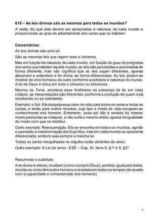 9
618 – As leis divinas são as mesmas para todos os mundos?
A razão diz que elas devem ser apropriadas à natureza de cada mundo e
proporcionais ao grau de adiantamento dos seres que os habitam.
Comentários:
As leis divinas são uma só.
São as mesmas leis que regem todo o Universo.
Mas em função da natureza de cada mundo, em função do grau de progresso
dos seres que habitam aquele mundo,as leis são percebidas e assimiladas de
forma diferente, mas não significa que as leis sejam diferentes, apenas
absorvem e entendem a lei divina de forma diferenciada. As leis podem se
mostrar de uma formaou de outra conforme a estrutura e natureza do mundo.
A lei de Deus é única em todo o Universo ou Universos.
Mesmo na Terra, acontece esse fenômeno da presença da lei em cada
criatura; as interpretações são diferentes,conforme a evolução de quem está
recebendo ou se orientando.
Exemplo: o Sol. Ele despejaseus raios de vida para todos os seres e todas as
coisas, e ainda para outros mundos, cujo tipo e modo de vida escapam ao
conhecimento dos homens. Entretanto, esse sol não é sentido do mesmo
modo paratodas as criaturas, e não surte o mesmo efeito,apesardaigualdade
do modo com que se distribui.
Outro exemplo: Reencarnação. Ela se encontra em todos os mundos, agindo
e operando a transformação dos Espíritos,mas em cada mundo se apresenta
diferenciada, embora seja sempre a mesma lei.
Todos os seres mergulhados no orgulho estão distantes do amor.
Outro exemplo: A Lei do amor - ESE – Cap. XI, itens 8, §1º e 9, §3º.
Resumindo o subtítulo:
A leidivina é eterna, imutável (como o próprio Deus),perfeita,igualpara todos,
inscrita na consciênciados homens e reveladaem todos os tempos (de acordo
com a capacidade e compreensão dos homens).
 
