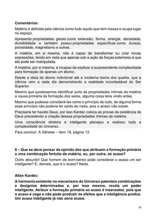 10
Comentários:
Matéria é definida pela ciência como tudo aquilo que tem massa e ocupa lugar
no espaço.
Apresenta propriedades gerais como extensão, forma, energia, densidade,
divisibilidade e também possui propriedades específicas como dureza,
porosidade, magnetismo e outras.
A matéria, em si mesmo, não é capaz de transformar ou criar novas
expressões, tendo em vista que apenas sob a ação de forças exteriores é que
ela pode ser manipulada.
A matéria, por si mesma, é incapaz de explicar a surpreendente complexidade
para formação de apenas um átomo.
Desde a ideia do átomo indivisível até a moderna teoria dos quarks, que a
ciência vem a cada dia demonstrando a realidade incontestável do Ser
Superior.
Mesmo que quiséssemos identificar junto às propriedades íntimas da matéria
a causa primária da formação dos seres, alguma coisa teria vindo antes.
Mesmo que pudesse considerá-las como o princípio de tudo, de alguma forma
esse princípio não poderia ter saído do nada, pois o acaso não existe.
Precisaria ter havido Deus, por isso Kardec coloca as provas da existência de
Deus precedendo a criação dessas propriedades íntimas da matéria.
Uma consciência diretora e inteligente planejou e realizou toda a
complexidade do Universo.
Para concluir: A Gênese – Item 18, página 13.
8 – Que se deve pensar da opinião dos que atribuem a formação primária
a uma combinação fortuita da matéria, ou, por outra, ao acaso?
Outro absurdo! Que homem de bom-senso pode considerar o acaso um ser
inteligente? E, demais, que é o acaso? Nada.
Allan Kardec:
A harmonia existente no mecanismo do Universo patenteia combinações
e desígnios determinados e, por isso mesmo, revela um poder
inteligente. Atribuir a formação primária ao acaso é insensatez, pois que
o acaso é cego e não pode produzir os efeitos que a inteligência produz.
Um acaso inteligente já não seria acaso.
 