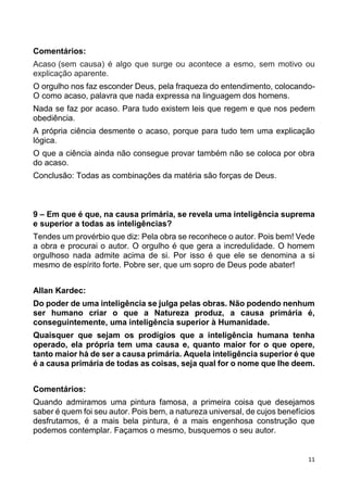 11
Comentários:
Acaso (sem causa) é algo que surge ou acontece a esmo, sem motivo ou
explicação aparente.
O orgulho nos faz esconder Deus, pela fraqueza do entendimento, colocando-
O como acaso, palavra que nada expressa na linguagem dos homens.
Nada se faz por acaso. Para tudo existem leis que regem e que nos pedem
obediência.
A própria ciência desmente o acaso, porque para tudo tem uma explicação
lógica.
O que a ciência ainda não consegue provar também não se coloca por obra
do acaso.
Conclusão: Todas as combinações da matéria são forças de Deus.
9 – Em que é que, na causa primária, se revela uma inteligência suprema
e superior a todas as inteligências?
Tendes um provérbio que diz: Pela obra se reconhece o autor. Pois bem! Vede
a obra e procurai o autor. O orgulho é que gera a incredulidade. O homem
orgulhoso nada admite acima de si. Por isso é que ele se denomina a si
mesmo de espírito forte. Pobre ser, que um sopro de Deus pode abater!
Allan Kardec:
Do poder de uma inteligência se julga pelas obras. Não podendo nenhum
ser humano criar o que a Natureza produz, a causa primária é,
conseguintemente, uma inteligência superior à Humanidade.
Quaisquer que sejam os prodígios que a inteligência humana tenha
operado, ela própria tem uma causa e, quanto maior for o que opere,
tanto maior há de ser a causa primária. Aquela inteligência superior é que
é a causa primária de todas as coisas, seja qual for o nome que lhe deem.
Comentários:
Quando admiramos uma pintura famosa, a primeira coisa que desejamos
saber é quem foi seu autor. Pois bem, a natureza universal, de cujos benefícios
desfrutamos, é a mais bela pintura, é a mais engenhosa construção que
podemos contemplar. Façamos o mesmo, busquemos o seu autor.
 