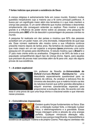 13
7 fortes indícios que provam a existência de Deus
A crença religiosa é extremamente forte em nosso mundo. Existem muitas
questões inexplicáveis cujo a maioria usa a fé como principal justificava. A
busca por um significado maior além dos terrestres é o que mais mantem a
crença das pessoas. É um sentir diferente que muitos cientistas e descrentes
simplesmente não conseguem entender ou explicar. Para mostrar o quão
grande é a influência do poder divino sobre as pessoas uma pesquisa foi
promovida pela BBC a fim de descobrir a porcentagem de pessoas crentes no
mundo.
A pesquisa foi realizada em dez países e mostrou que 92% das pessoas
acreditam em um poder maior, em uma divindade, independente de qual seja
ela. Esse número realmente alto mostra como a sua influência continua
presente mesmo depois de tantos anos. Na tentativa de classificar os países
que mais creem em um ser superior a empresa Ipsos promoveu uma outra
pesquisa em 23 países para identificá-los. O estudo mostrou que o Brasil é o
3º país mais crente entre os analisados. Chegando a ter 84% de toda a sua
população compartilhando algum tipo de crença divina. Agora, para aqueles
que precisam de provas mais concretas além da fé para crer, aqui vão alguns
provas de sua existência.
1 – A ordem explicável
Um professor de filosofia da Universidade de
Oxford chamado Richard Swinburne fez uma
descoberta especialmente questionável para os
relados da ciência. Ao analisar a estrutura fina do
Universo ele descobriu que a matéria inicial e as leis
da natureza tiveram que sofrer grandes alterações e
adquirir enormes características especiais para
proporcionar a evolução da vida. De acordo com ele
essa é uma prova de que uma força divina e criacional existe e que interveio
nesse processo.
2 – Coincidências impossíveis
Existem quatro forças fundamentais na física. Elas
são: a interação nuclear forte, a interação nuclear
fraca, o eletromagnetismo e a gravidade. Essas
forças interagem entre si através de uma energia
perfeita. Qualquer minúscula alteração nela,
mesmo que pareça insignificante, impossibilitaria a
existência de qualquer matéria e do próprio Cosmo. Para alguns cientistas não
 