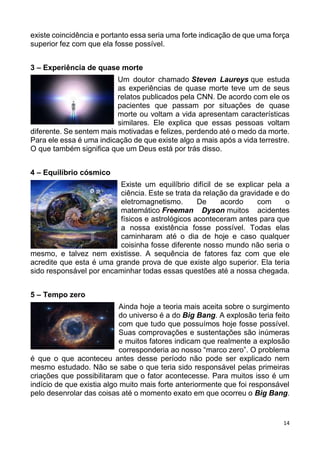 14
existe coincidência e portanto essa seria uma forte indicação de que uma força
superior fez com que ela fosse possível.
3 – Experiência de quase morte
Um doutor chamado Steven Laureys que estuda
as experiências de quase morte teve um de seus
relatos publicados pela CNN. De acordo com ele os
pacientes que passam por situações de quase
morte ou voltam a vida apresentam características
similares. Ele explica que essas pessoas voltam
diferente. Se sentem mais motivadas e felizes, perdendo até o medo da morte.
Para ele essa é uma indicação de que existe algo a mais após a vida terrestre.
O que também significa que um Deus está por trás disso.
4 – Equilíbrio cósmico
Existe um equilíbrio difícil de se explicar pela a
ciência. Este se trata da relação da gravidade e do
eletromagnetismo. De acordo com o
matemático Freeman Dyson muitos acidentes
físicos e astrológicos aconteceram antes para que
a nossa existência fosse possível. Todas elas
caminharam até o dia de hoje e caso qualquer
coisinha fosse diferente nosso mundo não seria o
mesmo, e talvez nem existisse. A sequência de fatores faz com que ele
acredite que esta é uma grande prova de que existe algo superior. Ela teria
sido responsável por encaminhar todas essas questões até a nossa chegada.
5 – Tempo zero
Ainda hoje a teoria mais aceita sobre o surgimento
do universo é a do Big Bang. A explosão teria feito
com que tudo que possuímos hoje fosse possível.
Suas comprovações e sustentações são inúmeras
e muitos fatores indicam que realmente a explosão
corresponderia ao nosso “marco zero”. O problema
é que o que aconteceu antes desse período não pode ser explicado nem
mesmo estudado. Não se sabe o que teria sido responsável pelas primeiras
criações que possibilitaram que o fator acontecesse. Para muitos isso é um
indício de que existia algo muito mais forte anteriormente que foi responsável
pelo desenrolar das coisas até o momento exato em que ocorreu o Big Bang.
 