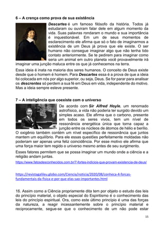 15
6 – A crença como prova de sua existência
Descartes é um famoso filósofo da história. Todos já
estudaram ou ouviram falar dele em algum momento da
vida. Suas palavras rondaram o mundo e sua importância
é inquestionável. Em um de seus momentos de
esclarecimento ele afirma que só o fato de imaginarmos a
existência de um Deus já prova que ele existe. O ser
humano não consegue imaginar algo que não tenha tido
contato anteriormente. Se te pedirem para imaginar como
seria um animal em outro planeta você provavelmente irá
imaginar uma junção maluca entre os que já conhecemos na terra.
Essa ideia é inata na maioria dos seres humanos. O conceito de Deus existe
desde que o homem é homem. Para Descartes essa é a prova de que a ideia
foi colocada em nós por algo superior, ou seja, Deus. Se for parar para analisar
os descrentes só perdem a sua fé em Deus em vida, independente do motivo.
Mas a ideia sempre esteve presente.
7 – A inteligência que coexiste com o universo
De acordo com Sir Alfred Hoyle, um renomado
astrofísico, a vida não poderia ter surgido devido um
simples acaso. Ele afirma que o carbono, presente
em todos os seres vivos, tem um nível de
ressonância energética única que torna capaz a
junção entre os núcleos de átomos de hélio e berílio.
O oxigênio também contém um nível específico de ressonância que juntos
mantem um equilíbrio. Para ele essas questões perfeitamente moldadas não
poderiam ser apenas uma feliz coincidência. Por esse motivo ele afirma que
uma força maior tem regido o universo mesmo antes de seu surgimento.
Esses fatores permitem que se possa imaginar um mundo onde a ciência e a
religião andam juntas.
https://www.fatosdesconhecidos.com.br/7-fortes-indicios-que-provam-existencia-de-deus/
https://revistagalileu.globo.com/Ciencia/noticia/2020/08/conheca-4-forcas-
fundamentais-da-fisica-e-por-que-elas-sao-importantes.html
16. Assim como a Ciência propriamente dita tem por objeto o estudo das leis
do princípio material, o objeto especial do Espiritismo é o conhecimento das
leis do princípio espiritual. Ora, como este último princípio é uma das forças
da natureza, a reagir incessantemente sobre o princípio material e
reciprocamente, segue-se que o conhecimento de um não pode estar
 