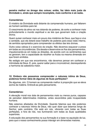 18
penetra melhor no âmago das coisas; então, faz ideia mais justa da
Divindade e, ainda que sempre incompleta, mais conforme à sã razão.
Comentários:
O mistério da Divindade está distante da compreensão humana, por faltarem
ao homem sentidos para tal.
O crescimento da alma vai nos dotando de poderes, de sorte a conhecer mais
profundamente o mundo espiritual e as leis que governam toda a criação
divina;
Quem quiser conhecer mais um pouco dos mistérios de Deus, que faça e viva
a caridade, que ela dotará esse trabalho de poderes para essa visão interna,
de sentidos apropriados para compreender os efeitos das leis divinas.
Outra coisa valiosa é o exercício da oração. Não devemos esquecer a prece
em todas as circunstâncias. Ela desata e desenvolve os fios dos pensamentos,
impulsionando-os em todas as direções, de acordo com os sentimentos que
os geraram, tem a capacidade de recolher os frutos na mesma dimensão em
que foram emitidos.
No estágio em que nos encontramos, não devemos pensar em conhecer a
intimidade de Deus. É, pois, querer saltar para o inconcebível, desrespeitando
a harmonia da sabedoria maior.
12. Embora não possamos compreender a natureza íntima de Deus,
podemos formar ideia de algumas de Suas perfeições?
De algumas, sim. O homem as compreende melhor à proporção que se eleva
acima da matéria. Entrevê-as pelo pensamento.
Comentários:
A elevação moral nos dota de pensamentos mais ou menos puros, capazes
de perceber determinados mistérios, antes escondidos pela incapacidade
humana.
Não estamos afastados da Divindade. Quando falamos que não podemos
conhecer a natureza íntima de Deus, não quer dizer que estamos longe do
Senhor, pelo contrário, Ele está em nós, vibrando com todas as Suas
perfeições, e fora de nós, nos iluminando com todas as Suas qualidades
superiores.
A educação dos pensamentos na sua formação é a base na aquisição de luz,
para que o nosso conhecimento possa interagir em dimensões maiores.
 