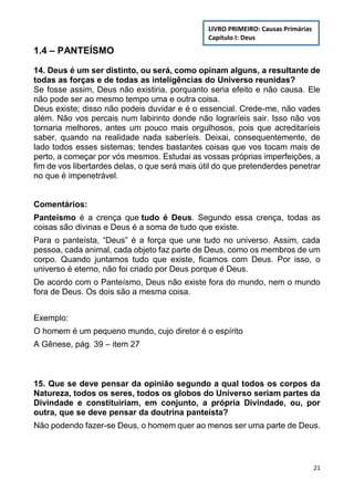 21
1.4 – PANTEÍSMO
14. Deus é um ser distinto, ou será, como opinam alguns, a resultante de
todas as forças e de todas as inteligências do Universo reunidas?
Se fosse assim, Deus não existiria, porquanto seria efeito e não causa. Ele
não pode ser ao mesmo tempo uma e outra coisa.
Deus existe; disso não podeis duvidar e é o essencial. Crede-me, não vades
além. Não vos percais num labirinto donde não lograríeis sair. Isso não vos
tornaria melhores, antes um pouco mais orgulhosos, pois que acreditaríeis
saber, quando na realidade nada saberíeis. Deixai, consequentemente, de
lado todos esses sistemas; tendes bastantes coisas que vos tocam mais de
perto, a começar por vós mesmos. Estudai as vossas próprias imperfeições, a
fim de vos libertardes delas, o que será mais útil do que pretenderdes penetrar
no que é impenetrável.
Comentários:
Panteísmo é a crença que tudo é Deus. Segundo essa crença, todas as
coisas são divinas e Deus é a soma de tudo que existe.
Para o panteísta, “Deus” é a força que une tudo no universo. Assim, cada
pessoa, cada animal, cada objeto faz parte de Deus, como os membros de um
corpo. Quando juntamos tudo que existe, ficamos com Deus. Por isso, o
universo é eterno, não foi criado por Deus porque é Deus.
De acordo com o Panteísmo, Deus não existe fora do mundo, nem o mundo
fora de Deus. Os dois são a mesma coisa.
Exemplo:
O homem é um pequeno mundo, cujo diretor é o espírito
A Gênese, pág. 39 – item 27
15. Que se deve pensar da opinião segundo a qual todos os corpos da
Natureza, todos os seres, todos os globos do Universo seriam partes da
Divindade e constituiriam, em conjunto, a própria Divindade, ou, por
outra, que se deve pensar da doutrina panteísta?
Não podendo fazer-se Deus, o homem quer ao menos ser uma parte de Deus.
LIVRO PRIMEIRO: Causas Primárias
Capítulo I: Deus
 