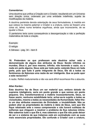 22
Comentários:
Uma doutrina que unifica a Criação com o Criador, resultando em um Universo
sem direção única, ordenado por uma entidade indefinida, sujeita às
modificações da matéria.
A doutrina panteísta denota ostentação de seus formuladores, à medida em
que coloca no mesmo patamar o Criador e a criatura, como se fossem uma
coisa só, talvez numa tentativa orgulhosa, ainda que inconsciente, de se
igualar a Deus.
O panteísmo teria como consequência a desorganização e não a perfeição
matemática de toda a criação.
Exemplo:
O relógio
A Gênese – pág. 34 – item 6
16. Pretendem os que professam esta doutrina achar nela a
demonstração de alguns dos atributos de Deus: Sendo infinitos os
mundos, Deus é, por isso mesmo, infinito; não havendo o vazio, ou o
nada em parte alguma, Deus está por toda parte; estando Deus em toda
parte, pois que tudo é parte integrante de Deus, Ele dá a todos os
fenômenos da Natureza uma razão de ser inteligente. Que se pode opor
a este raciocínio?
A razão. Refleti maduramente e não vos será difícil reconhecer-lhe o absurdo.
Allan Kardec:
Esta doutrina faz de Deus um ser material que, embora dotado de
suprema inteligência, seria em ponto grande o que somos em ponto
pequeno. Ora, transformando-se a matéria incessantemente, Deus, se
fosse assim, nenhuma estabilidade teria; achar-se-ia sujeito a todas as
vicissitudes, mesmo a todas as necessidades da Humanidade; faltar-lhe-
ia um dos atributos essenciais da Divindade: a imutabilidade. Não se
podem aliar as propriedades da matéria à ideia de Deus, sem que Ele
fique rebaixado ante a nossa compreensão e não haverá sutilezas de
sofismas que cheguem a resolver o problema da Sua natureza íntima.
Não sabemos tudo o que Ele é, mas sabemos o que Ele não pode deixar
de ser e o sistema de que tratamos está em contradição com as suas
mais essenciais propriedades. Ele confunde o Criador com a criatura,
 