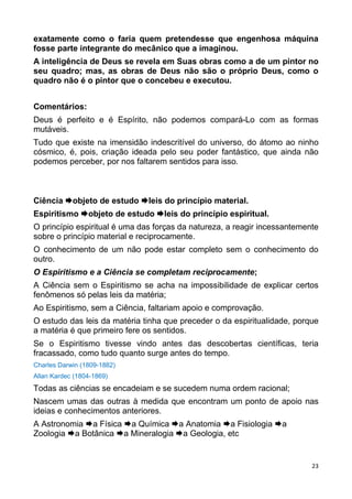 23
exatamente como o faria quem pretendesse que engenhosa máquina
fosse parte integrante do mecânico que a imaginou.
A inteligência de Deus se revela em Suas obras como a de um pintor no
seu quadro; mas, as obras de Deus não são o próprio Deus, como o
quadro não é o pintor que o concebeu e executou.
Comentários:
Deus é perfeito e é Espírito, não podemos compará-Lo com as formas
mutáveis.
Tudo que existe na imensidão indescritível do universo, do átomo ao ninho
cósmico, é, pois, criação ideada pelo seu poder fantástico, que ainda não
podemos perceber, por nos faltarem sentidos para isso.
Ciência objeto de estudo leis do princípio material.
Espiritismo objeto de estudo leis do princípio espiritual.
O princípio espiritual é uma das forças da natureza, a reagir incessantemente
sobre o princípio material e reciprocamente.
O conhecimento de um não pode estar completo sem o conhecimento do
outro.
O Espiritismo e a Ciência se completam reciprocamente;
A Ciência sem o Espiritismo se acha na impossibilidade de explicar certos
fenômenos só pelas leis da matéria;
Ao Espiritismo, sem a Ciência, faltariam apoio e comprovação.
O estudo das leis da matéria tinha que preceder o da espiritualidade, porque
a matéria é que primeiro fere os sentidos.
Se o Espiritismo tivesse vindo antes das descobertas científicas, teria
fracassado, como tudo quanto surge antes do tempo.
Charles Darwin (1809-1882)
Allan Kardec (1804-1869)
Todas as ciências se encadeiam e se sucedem numa ordem racional;
Nascem umas das outras à medida que encontram um ponto de apoio nas
ideias e conhecimentos anteriores.
A Astronomia a Física a Química a Anatomia a Fisiologia a
Zoologia a Botânica a Mineralogia a Geologia, etc
 