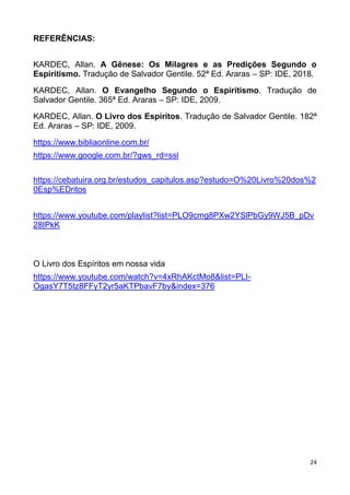 24
REFERÊNCIAS:
KARDEC, Allan. A Gênese: Os Milagres e as Predições Segundo o
Espiritismo. Tradução de Salvador Gentile. 52ª Ed. Araras – SP: IDE, 2018.
KARDEC, Allan. O Evangelho Segundo o Espiritismo. Tradução de
Salvador Gentile. 365ª Ed. Araras – SP: IDE, 2009.
KARDEC, Allan. O Livro dos Espíritos. Tradução de Salvador Gentile. 182ª
Ed. Araras – SP: IDE, 2009.
https://www.bibliaonline.com.br/
https://www.google.com.br/?gws_rd=ssl
https://cebatuira.org.br/estudos_capitulos.asp?estudo=O%20Livro%20dos%2
0Esp%EDritos
https://www.youtube.com/playlist?list=PLO9cmg8PXw2YSlPbGy9WJ5B_pDv
28IPkK
O Livro dos Espíritos em nossa vida
https://www.youtube.com/watch?v=4xRhAKctMo8&list=PLI-
OgasY7T5tz8FFyT2yr5aKTPbavF7by&index=376
 