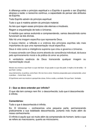 3
A diferença entre o princípio espiritual e o Espírito é quando o ser (Espírito)
alcança a razão: o raciocínio contínuo, a capacidade de pensar são atributos
do Espírito.
Todo Espírito advém do princípio espiritual.
Tudo o que é matéria advém do princípio material.
As leis que regem esses princípios são eternas e imutáveis.
Regem a orquestração de todo o Universo.
À medida que vamos evoluindo e compreendendo, vamos descobrindo como
funcionam as leis divinas.
Não há uma imagem específica que represente Deus.
A busca interior, a reflexão e a vivência dos princípios espíritas são mais
importantes do que uma representação visual específica.
Deus é visto como a inteligência suprema que criou e governa o Universo.
A nossa conexão com Deus ocorre através da consciência individual, da busca
pelo aprimoramento moral e da prática do amor ao próximo.
A verdadeira essência de Deus transcende qualquer imagem ou
representação visual.
Moisés nos ensinou o que fazer e o que não fazer. O que pode e o que não pode. E impõe a lei de talião. – O
que fazer. Justiça.
Jesus demonstra, na prática, como fazer. Ele nos traz o amor. Estamos preparados para compreender, amar
e perdoar. – Como fazer. Amor.
O Espiritismo vem nos mostrar o porquê das coisas. Entra a razão, a verdade. Por que fazer. Verdade.
2 – Que se deve entender por infinito?
O que não tem começo nem fim: o desconhecido; tudo que é desconhecido
é infinito.
Comentários:
Tudo o que é desconhecido é infinito.
Ex: O Universo – conhecemos uma pequena parte, permanecendo
praticamente a sua totalidade desconhecida, portanto indo muito além do
nosso conhecimento.
O infinito é aquilo que vai muito além da compreensão do homem, tanto o que
se refere ao macrocosmo, quanto ao microcosmo.
 