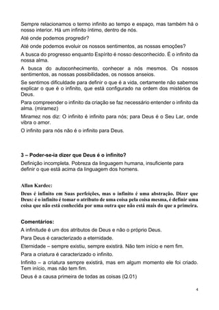 4
Sempre relacionamos o termo infinito ao tempo e espaço, mas também há o
nosso interior. Há um infinito íntimo, dentro de nós.
Até onde podemos progredir?
Até onde podemos evoluir os nossos sentimentos, as nossas emoções?
A busca do progresso enquanto Espírito é nosso desconhecido. É o infinito da
nossa alma.
A busca do autoconhecimento, conhecer a nós mesmos. Os nossos
sentimentos, as nossas possibilidades, os nossos anseios.
Se sentimos dificuldade para definir o que é a vida, certamente não sabemos
explicar o que é o infinito, que está configurado na ordem dos mistérios de
Deus.
Para compreender o infinito da criação se faz necessário entender o infinito da
alma. (miramez)
Miramez nos diz: O infinito é infinito para nós; para Deus é o Seu Lar, onde
vibra o amor.
O infinito para nós não é o infinito para Deus.
3 – Poder-se-ia dizer que Deus é o infinito?
Definição incompleta. Pobreza da linguagem humana, insuficiente para
definir o que está acima da linguagem dos homens.
Allan Kardec:
Deus é infinito em Suas perfeições, mas o infinito é uma abstração. Dizer que
Deus: é o infinito é tomar o atributo de uma coisa pela coisa mesma, é definir uma
coisa que não está conhecida por uma outra que não está mais do que a primeira.
Comentários:
A infinitude é um dos atributos de Deus e não o próprio Deus.
Para Deus é caracterizado a eternidade.
Eternidade – sempre existiu, sempre existirá. Não tem início e nem fim.
Para a criatura é caracterizado o infinito.
Infinito – a criatura sempre existirá, mas em algum momento ele foi criado.
Tem início, mas não tem fim.
Deus é a causa primeira de todas as coisas (Q.01)
 