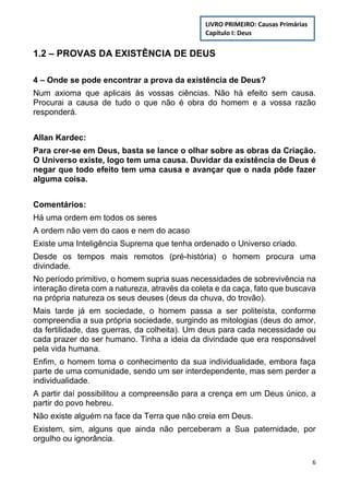 6
1.2 – PROVAS DA EXISTÊNCIA DE DEUS
4 – Onde se pode encontrar a prova da existência de Deus?
Num axioma que aplicais às vossas ciências. Não há efeito sem causa.
Procurai a causa de tudo o que não é obra do homem e a vossa razão
responderá.
Allan Kardec:
Para crer-se em Deus, basta se lance o olhar sobre as obras da Criação.
O Universo existe, logo tem uma causa. Duvidar da existência de Deus é
negar que todo efeito tem uma causa e avançar que o nada pôde fazer
alguma coisa.
Comentários:
Há uma ordem em todos os seres
A ordem não vem do caos e nem do acaso
Existe uma Inteligência Suprema que tenha ordenado o Universo criado.
Desde os tempos mais remotos (pré-história) o homem procura uma
divindade.
No período primitivo, o homem supria suas necessidades de sobrevivência na
interação direta com a natureza, através da coleta e da caça, fato que buscava
na própria natureza os seus deuses (deus da chuva, do trovão).
Mais tarde já em sociedade, o homem passa a ser politeísta, conforme
compreendia a sua própria sociedade, surgindo as mitologias (deus do amor,
da fertilidade, das guerras, da colheita). Um deus para cada necessidade ou
cada prazer do ser humano. Tinha a ideia da divindade que era responsável
pela vida humana.
Enfim, o homem toma o conhecimento da sua individualidade, embora faça
parte de uma comunidade, sendo um ser interdependente, mas sem perder a
individualidade.
A partir daí possibilitou a compreensão para a crença em um Deus único, a
partir do povo hebreu.
Não existe alguém na face da Terra que não creia em Deus.
Existem, sim, alguns que ainda não perceberam a Sua paternidade, por
orgulho ou ignorância.
LIVRO PRIMEIRO: Causas Primárias
Capítulo I: Deus
 