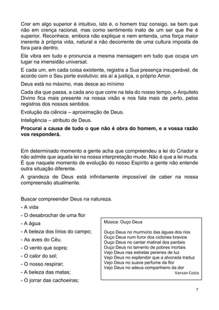 7
Crer em algo superior é intuitivo, isto é, o homem traz consigo, se bem que
não em crença racional, mas como sentimento inato de um ser que lhe é
superior. Reconhece, embora não explique e nem entenda, uma força maior
inerente à própria vida, natural e não decorrente de uma cultura imposta de
fora para dentro.
Ele vibra em tudo e pronuncia a mesma mensagem em tudo que ocupa um
lugar na imensidão universal.
E cada um, em cada coisa existente, registra a Sua presença insuperável, de
acordo com o Seu porte evolutivo; eis aí a justiça, o próprio Amor.
Deus está no máximo, mas desce ao mínimo
Cada dia que passa, a cada ano que corre na tela do nosso tempo, o Arquiteto
Divino fica mais presente na nossa visão e nos fala mais de perto, pelos
registros dos nossos sentidos.
Evolução da ciência – aproximação de Deus.
Inteligência – atributo de Deus.
Procurai a causa de tudo o que não é obra do homem, e a vossa razão
vos responderá.
Em determinado momento a gente acha que compreendeu a lei do Criador e
não admite que aquela lei na nossa interpretação mude. Não é que a lei muda.
É que naquele momento de evolução do nosso Espírito a gente não entende
outra situação diferente.
A grandeza de Deus está infinitamente impossível de caber na nossa
compreensão atualmente.
Buscar compreender Deus na natureza.
- A vida
- O desabrochar de uma flor
- A água
- A beleza dos lírios do campo;
- As aves do Céu.
- O vento que sopra;
- O calor do sol;
- O nosso respirar;
- A beleza das matas;
- O jorrar das cachoeiras;
Música: Ouço Deus
Ouço Deus no murmúrio das águas dos rios
Ouço Deus num furor dos ciclones bravios
Ouço Deus no cantar matinal dos pardais
Ouço Deus no lamento de pobres mortais
Vejo Deus nas estrelas perenes de luz
Vejo Deus no esplendor que a alvorada traduz
Vejo Deus no suave perfume da flor
Vejo Deus no adeus companheiro da dor
Vansan Costa
 