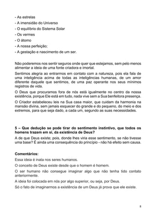 8
- As estrelas
- A imensidão do Universo
- O equilíbrio do Sistema Solar
- Os vermes
- O átomo
- A nossa perfeição;
- A gestação e nascimento de um ser.
Não poderemos nos sentir seguros onde quer que estejamos, sem pelo menos
alimentar a ideia de uma fonte criadora e imortal.
Sentimos alegria ao entrarmos em contato com a natureza, pois ela fala de
uma inteligência acima de todas as inteligências humanas, de um amor
diferente daquele que sentimos, de uma paz operante nos seus mínimos
registros de vida.
O Deus que procuramos fora de nós está igualmente no centro da nossa
existência, porque Ele está em tudo, nada vive sem a Sua benfeitora presença.
O Criador estabeleceu leis na Sua casa maior, que cuidam da harmonia na
mansão divina, sem jamais esquecer do grande e do pequeno, do meio e dos
extremos, para que seja dado, a cada um, segundo as suas necessidades.
5 – Que dedução se pode tirar do sentimento instintivo, que todos os
homens trazem em si, da existência de Deus?
A de que Deus existe; pois, donde lhes viria esse sentimento, se não tivesse
uma base? É ainda uma consequência do princípio - não há efeito sem causa.
Comentários:
Essa ideia é inata nos seres humanos.
O conceito de Deus existe desde que o homem é homem.
O ser humano não consegue imaginar algo que não tenha tido contato
anteriormente.
A ideia foi colocada em nós por algo superior, ou seja, por Deus.
Só o fato de imaginarmos a existência de um Deus já prova que ele existe.
 