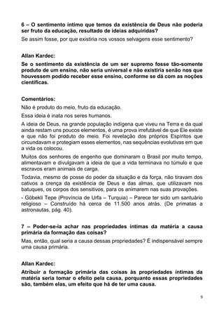 9
6 – O sentimento íntimo que temos da existência de Deus não poderia
ser fruto da educação, resultado de ideias adquiridas?
Se assim fosse, por que existiria nos vossos selvagens esse sentimento?
Allan Kardec:
Se o sentimento da existência de um ser supremo fosse tão-somente
produto de um ensino, não seria universal e não existiria senão nos que
houvessem podido receber esse ensino, conforme se dá com as noções
científicas.
Comentários:
Não é produto do meio, fruto da educação.
Essa ideia é inata nos seres humanos.
A ideia de Deus, na grande população indígena que viveu na Terra e da qual
ainda restam uns poucos elementos, é uma prova irrefutável de que Ele existe
e que não foi produto do meio. Foi revelação dos próprios Espíritos que
circundavam e protegiam esses elementos, nas sequências evolutivas em que
a vida os colocou.
Muitos dos senhores de engenho que dominaram o Brasil por muito tempo,
alimentavam e divulgavam a ideia de que a vida terminava no túmulo e que
escravos eram animais de carga.
Todavia, mesmo de posse do poder da situação e da força, não tiravam dos
cativos a crença da existência de Deus e das almas, que utilizavam nos
batuques, os corpos dos sensitivos, para os animarem nas suas provações.
- Göbekli Tepe (Província de Urfa – Turquia) – Parece ter sido um santuário
religioso – Construído há cerca de 11.500 anos atrás. (De primatas a
astronautas, pág. 40).
7 – Poder-se-ia achar nas propriedades íntimas da matéria a causa
primária da formação das coisas?
Mas, então, qual seria a causa dessas propriedades? É indispensável sempre
uma causa primária.
Allan Kardec:
Atribuir a formação primária das coisas às propriedades íntimas da
matéria seria tomar o efeito pela causa, porquanto essas propriedades
são, também elas, um efeito que há de ter uma causa.
 