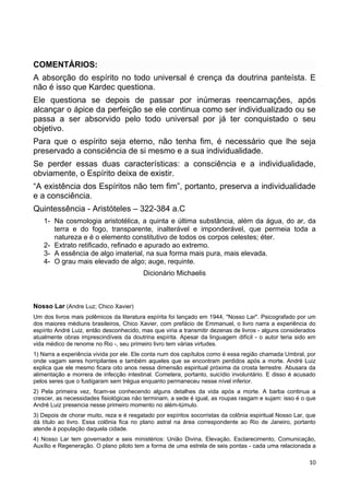 COMENTÁRIOS:
A absorção do espírito no todo universal é crença da doutrina panteísta. E
não é isso que Kardec questiona.
Ele questiona se depois de passar por inúmeras reencarnações, após
alcançar o ápice da perfeição se ele continua como ser individualizado ou se
passa a ser absorvido pelo todo universal por já ter conquistado o seu
objetivo.
Para que o espírito seja eterno, não tenha fim, é necessário que lhe seja
preservado a consciência de si mesmo e a sua individualidade.
Se perder essas duas características: a consciência e a individualidade,
obviamente, o Espírito deixa de existir.
“A existência dos Espíritos não tem fim”, portanto, preserva a individualidade
e a consciência.
Quintessência - Aristóteles – 322-384 a.C
1- Na cosmologia aristotélica, a quinta e última substância, além da água, do ar, da
terra e do fogo, transparente, inalterável e imponderável, que permeia toda a
natureza e é o elemento constitutivo de todos os corpos celestes; éter.
2- Extrato retificado, refinado e apurado ao extremo.
3- A essência de algo imaterial, na sua forma mais pura, mais elevada.
4- O grau mais elevado de algo; auge, requinte.
Dicionário Michaelis
Nosso Lar (Andre Luz; Chico Xavier)
Um dos livros mais polêmicos da literatura espírita foi lançado em 1944, "Nosso Lar". Psicografado por um
dos maiores médiuns brasileiros, Chico Xavier, com prefácio de Emmanuel, o livro narra a experiência do
espírito André Luiz, então desconhecido, mas que viria a transmitir dezenas de livros - alguns considerados
atualmente obras imprescindíveis da doutrina espírita. Apesar da linguagem difícil - o autor teria sido em
vida médico de renome no Rio -, seu primeiro livro tem várias virtudes.
1) Narra a experiência vivida por ele. Ele conta num dos capítulos como é essa região chamada Umbral, por
onde vagam seres horripilantes e também aqueles que se encontram perdidos após a morte. André Luiz
explica que ele mesmo ficara oito anos nessa dimensão espiritual próxima da crosta terrestre. Abusara da
alimentação e morrera de infecção intestinal. Cometera, portanto, suicídio involuntário. E disso é acusado
pelos seres que o fustigaram sem trégua enquanto permaneceu nesse nível inferior.
2) Pela primeira vez, ficam-se conhecendo alguns detalhes da vida após a morte. A barba continua a
crescer, as necessidades fisiológicas não terminam, a sede é igual, as roupas rasgam e sujam: isso é o que
André Luiz presencia nesse primeiro momento no além-túmulo.
3) Depois de chorar muito, reza e é resgatado por espíritos socorristas da colônia espiritual Nosso Lar, que
dá título ao livro. Essa colônia fica no plano astral na área correspondente ao Rio de Janeiro, portanto
atende à população daquela cidade.
4) Nosso Lar tem governador e seis ministérios: União Divina, Elevação, Esclarecimento, Comunicação,
Auxílio e Regeneração. O plano piloto tem a forma de uma estrela de seis pontas - cada uma relacionada a
10
 