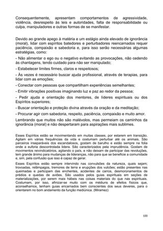 Consequentemente, apresentam comportamentos de agressividade,
violência, desrespeito às leis e autoridades, falta de responsabilidade ou
culpa, manipuladores e outras formas de se manifestar.
Devido ao grande apego à matéria e um estágio ainda elevado de ignorância
(moral), lidar com espíritos batedores e perturbadores reencarnados requer
paciência, compaixão e sabedoria e, para isso serão necessárias algumas
estratégias, como:
- Não alimentar o ego ou o negativo evitando as provocações, não cedendo
às chantagens, tendo cuidado para não ser manipulado;
- Estabelecer limites firmes, claros e respeitosos;
- Às vezes é necessário buscar ajuda profissional, através de terapias, para
lidar com as emoções;
- Conectar com pessoas que compartilham experiências semelhantes;
- Emitir vibrações positivas imaginando luz e paz ao redor da pessoa;
- Pedir ajuda e orientação dos mentores, de líderes espirituais ou dos
Espíritos superiores;
- Buscar orientação e proteção divina através da oração e da meditação;
- Procurar agir com sabedoria, respeito, paciência, compaixão e muito amor.
Lembrando que muitos não são malévolos, mas permeiam os caminhos da
ignorância (moral) e não despertaram para aspirações mais sublimes.
Esses Espíritos estão se movimentando em muitas classes, por estarem em transição.
Agitam em várias frequências da vida e costumam perturbar até os animais. São
parceiros inseparáveis dos escandalosos, gostam de barulho e estão sempre na folia
onde a euforia descontrolada lidera. São caracterizados pela imprudência. Gostam de
movimentos reivindicatórios, agitando o país, e não deixam de participar das revoluções,
tem grande ânimo para mudanças de lideranças, não para que se beneficie a comunidade
e, sim, pela confusão que isso é capaz de gerar.
Esses Espíritos estão sempre intervindo nas convulsões da natureza, quais sejam;
trovoadas, relâmpagos, tremores de terra e erupções dos vulcões; estão presentes nas
queimadas e participam das enchentes, acidentes de carros, desmoronamentos de
prédios e quedas de aviões. São usados pelos guias espirituais em seções de
materializações, por serem mais hábeis nas coisas materiais do que nas espirituais.
Costumam, por isso, afinizar-se muito com os médiuns de efeitos físicos que,
aconselhamos, tenham guias encarnados bem conscientes dos seus deveres, para o
orientarem no bom andamento da função mediúnica. (Miramez)
100
 
