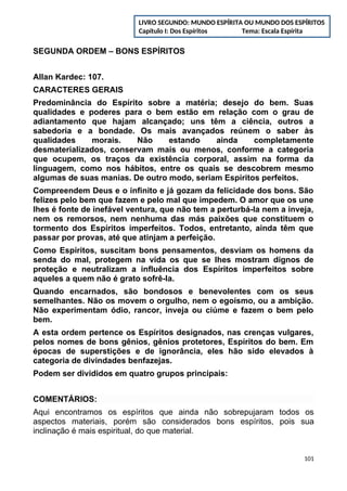 SEGUNDA ORDEM – BONS ESPÍRITOS
Allan Kardec: 107.
CARACTERES GERAIS
Predominância do Espírito sobre a matéria; desejo do bem. Suas
qualidades e poderes para o bem estão em relação com o grau de
adiantamento que hajam alcançado; uns têm a ciência, outros a
sabedoria e a bondade. Os mais avançados reúnem o saber às
qualidades morais. Não estando ainda completamente
desmaterializados, conservam mais ou menos, conforme a categoria
que ocupem, os traços da existência corporal, assim na forma da
linguagem, como nos hábitos, entre os quais se descobrem mesmo
algumas de suas manias. De outro modo, seriam Espíritos perfeitos.
Compreendem Deus e o infinito e já gozam da felicidade dos bons. São
felizes pelo bem que fazem e pelo mal que impedem. O amor que os une
lhes é fonte de inefável ventura, que não tem a perturbá-la nem a inveja,
nem os remorsos, nem nenhuma das más paixões que constituem o
tormento dos Espíritos imperfeitos. Todos, entretanto, ainda têm que
passar por provas, até que atinjam a perfeição.
Como Espíritos, suscitam bons pensamentos, desviam os homens da
senda do mal, protegem na vida os que se lhes mostram dignos de
proteção e neutralizam a influência dos Espíritos imperfeitos sobre
aqueles a quem não é grato sofrê-la.
Quando encarnados, são bondosos e benevolentes com os seus
semelhantes. Não os movem o orgulho, nem o egoísmo, ou a ambição.
Não experimentam ódio, rancor, inveja ou ciúme e fazem o bem pelo
bem.
A esta ordem pertence os Espíritos designados, nas crenças vulgares,
pelos nomes de bons gênios, gênios protetores, Espíritos do bem. Em
épocas de superstições e de ignorância, eles hão sido elevados à
categoria de divindades benfazejas.
Podem ser divididos em quatro grupos principais:
COMENTÁRIOS:
Aqui encontramos os espíritos que ainda não sobrepujaram todos os
aspectos materiais, porém são considerados bons espíritos, pois sua
inclinação é mais espiritual, do que material.
101
LIVRO SEGUNDO: MUNDO ESPÍRITA OU MUNDO DOS ESPÍRITOS
Capítulo I: Dos Espíritos Tema: Escala Espírita
 