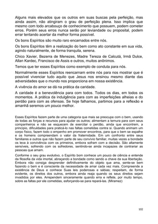 Alguns mais elevados que os outros em suas buscas pela perfeição, mas
ainda assim, não atingiram o grau de perfeição plena. Isso implica que
mesmo com todo arcabouço de conhecimento que possuem, podem cometer
erros. Porém seus erros nunca serão por leviandade ou proposital, podem
errar tentando acertar da melhor forma possível.
Os bons Espíritos são muito raro encarnados entre nós.
Os bons Espíritos têm a realização do bem como ato constante em sua vida,
agindo naturalmente, de forma tranquila, serena.
Chico Xavier, Bezerra de Menezes, Madre Tereza de Calcutá, Irmã Dulce,
Allan Kardec, Francisco de Assis e outros, muitos anônimos.
Temos que ter esses Espíritos como exemplo de conduta para nós.
Normalmente esses Espíritos reencarnam entre nós para nos mostrar que é
possível vivenciar tudo aquilo que Jesus nos ensinou mesmo diante das
adversidades que o mundo nos proporciona em nossa existência.
A vivência do amor se dá na prática da caridade.
A caridade é a benevolência para com todos. Todos os dias, em todos os
momentos. A prática da indulgência para com as imperfeições alheias e do
perdão para com as ofensas. Se hoje falhamos, partimos para a reflexão e
amanhã seremos um pouco melhor.
Esses Espíritos fazem parte de uma categoria que mais se preocupa com o bem, usando
de todas as forças e recursos para ajudar os outros; alimentam a ternura para com seus
companheiros e não se esquecem de exercitar o perdão, ainda que encontrem, a
princípio, dificuldades para praticá-lo nas faltas cometidas contra si. Quando animam um
corpo físico, fazem todo o empenho em promover encontros, para que o bem se espalhe
e os homens compreendam o valor da fraternidade. Em um confronto entre seus
familiares e outros que não fazem parte de seu convívio familiar, muitas vezes a bondade
os leva à convivência com os primeiros, embora sofram com a decisão. São altamente
sensíveis, sofrendo com os sofredores, sentindo-se ainda incapazes de contrariar as
pessoas que amam.
Conforme o seu grau evolutivo, o Espírito bom conhece um pouco de ciência e entende
da filosofia da vida imortal, abraçando a bondade como sendo a chave da sua libertação.
Embora não consiga desprender definitivamente do objeto que ama, sente-se bem
fazendo o bem e é consciente da necessidade de amar cada vez mais. Compreende a
existência de Deus e conhece Suas leis poderosas e sábias; respeitam, de forma
evidente, os direitos dos outros, embora ainda reaja quando os seus direitos sejam
invadidos por eles. Arrependem sinceramente quando erra e reflete, por muito tempo,
sobre as faltas por ele cometidas, esforçando-se para repará-las. (Miramez)
102
 