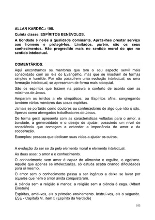 ALLAN KARDEC.: 108.
Quinta classe. ESPÍRITOS BENÉVOLOS.
A bondade é neles a qualidade dominante. Apraz-lhes prestar serviço
aos homens e protegê-los. Limitados, porém, são os seus
conhecimentos. Hão progredido mais no sentido moral do que no
sentido intelectual.
COMENTÁRIOS:
Aqui encontramos os mentores que tem o seu aspecto servil mais
consolidado com as leis do Evangelho, mas que se mostram de formas
simples e humilde. Por não possuírem uma evolução intelectual, ou uma
formação intelectual, se apresentam de forma mais coloquial.
São os espíritos que trazem na palavra o conforto de acordo com as
máximas de Jesus.
Amparam os irmãos a ele simpáticos, ou Espíritos afins, congregando
também vários mentores das casas espíritas.
Jamais se portarão como doutores ou conhecedores de algo que não o são.
Apenas como abnegados trabalhadores de Jesus.
De forma geral apresenta com as características voltadas para o amor, a
bondade, a generosidade e o desejo de ajudar, possuindo um nível de
consciência que começam a entender a importância do amor e da
cooperação.
Exemplos: pessoas que dedicam suas vidas a ajudar os outros.
A evolução do ser se dá pelo elemento moral e elemento intelectual.
As duas asas: o amor e o conhecimento.
O conhecimento sem amor é capaz de alimentar o orgulho, o egoísmo.
Aquele que apenas se intelectualiza, só estuda acaba criando dificuldades
para si mesmo.
O amor sem o conhecimento passa a ser ingênuo e deixa se levar por
aqueles que nem o amor ainda conquistaram.
A ciência sem a religião é manca; a religião sem a ciência é cega. (Albert
Einstein)
Espíritas, amai-vos, eis o primeiro ensinamento. Instruí-vos, eis o segundo.
ESE - Capítulo VI, item 5 (Espírito da Verdade)
103
 