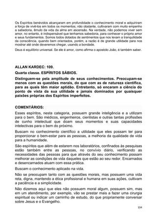 Os Espíritos benévolos alcançaram em profundidade o conhecimento moral e adquiriram
a força de vivê-los em todos os momentos; não obstante, cultivaram com muito empenho
a sabedoria, êmulo da vida da alma em ascensão. Na verdade, não podemos viver sem
amor, no entanto, é indispensável que tenhamos sabedoria, para conhecer o próprio amor
e seus fundamentos. Somos todos dotados de sentimentos que nos levam a tranquilidade
da consciência, quando bem orientados, porém, a razão é de grande utilidade para nos
mostrar até onde deveremos chegar, usando a bondade.
Deus é equilíbrio universal. Se ele é amor, como afirma o apostolo João, é também saber.
ALLAN KARDEC: 109.
Quarta classe. ESPÍRITOS SÁBIOS.
Distinguem-se pela amplitude de seus conhecimentos. Preocupam-se
menos com as questões morais, do que com as de natureza científica,
para as quais têm maior aptidão. Entretanto, só encaram a ciência do
ponto de vista da sua utilidade e jamais dominados por quaisquer
paixões próprias dos Espíritos imperfeitos.
COMENTÁRIOS:
Esses espíritos, nesta categoria, possuem grande inteligência e a utilizam
para o bem. São médicos, engenheiros, cientistas e outras tantas profissões
de cunho intelectual que doam seus momentos e suas capacidades
intelectivas para o bem do próximo.
Buscam no conhecimento científico a utilidade que eles possam ter para
proporcionar o bem-estar para as pessoas, a melhoria da qualidade de vida
para a humanidade.
São espíritos que além de estarem nos laboratórios, confinados às pesquisas
estão também entre as pessoas, no convívio diário, verificando as
necessidades das pessoas para que através do seu conhecimento possam
melhorar as condições de vida daqueles que estão ao seu redor. Encarnados
e desencarnados atuam com essa prática.
Buscam o conhecimento aplicado na vida.
Não se preocupam tanto com as questões morais, mas possuem uma vida
reta, digna, mantendo a ética profissional e humana em suas ações, cultivam
a paciência e a simplicidade.
Não dizemos aqui que eles não possuem moral algum, possuem sim, mas
em um atendimento, por exemplo, vão se prestar mais a fazer uma cirurgia
espiritual ou indicar um caminho de estudo, do que propriamente conversar
sobre Jesus e o Evangelho.
104
 