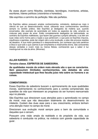 Às vezes atuam como filósofos, cientistas, tecnólogos, inventores, artistas,
escritores, líderes políticos (visionários e honestos).
São espíritos a caminho da perfeição. Não são perfeitos.
Os Espíritos sábios possuem amplos conhecimentos, entretanto, dedicam-se mais à
ciência do que ao desenvolvimento moral, utilizando seus conhecimentos científicos
sempre no sentido prático. São Espíritos já desligados da matéria que, quando
encarnados, dão exemplo de serenidade em todos os aspectos da vida, amando as
criaturas pelo prazer de amar. Estão completamente desligados da belicosidade, ao
contrário de Espíritos malfeitores, que fazem das guerras o próprio alimento, e as têm em
suas vidas como honra para a nação a que pertencem; o que para os Espíritos impuros,
orgulhosos e egoístas, pode dar origem até a uma revolução, a eles não provoca reações
de desatino. A sua maior grandeza é o desprendimento, por conhecer que tudo pertence
a Deus e que tudo o que usamos é por empréstimo e misericórdia divina. São conscientes
dessas verdades e vivem mais ou menos felizes, conhecendo que o saber é luz
inextinguível na vida da alma. (Miramez)
ALLAN KARDEC: 110.
Terceira classe. ESPÍRITOS DE SABEDORIA.
As qualidades morais da ordem mais elevada são o que os caracteriza.
Sem possuírem ilimitados conhecimentos, são dotados de uma
capacidade intelectual que lhes faculta juízo reto sobre os homens e as
coisas.
COMENTÁRIOS:
Esses Espíritos de sabedoria buscam o aprimoramento de suas qualidades
morais, sedimentando no conhecimento para a correta compreensão das
questões da vida que interessem ao progresso do ser humano reencarnado
aqui no planeta.
São Espíritos que direcionam suas atenções para o aprendizado no campo
da moral, mas que não descuidam totalmente do desenvolvimento do
intelecto. Cuidam das duas asas para o seu crescimento, embora tenham
uma atenção maior no campo da moral.
Direcionam sua evolução moral sempre para o bem da comunidade e
daqueles que o cercam.
Possuem uma visão ampla da realidade e do propósito da vida, sua
sabedoria é conduzida na prática, na vivência com grande capacidade de
guiar.
105
 