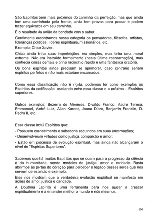 São Espíritos bem mais próximos do caminho da perfeição, mas que ainda
tem uma caminhada pela frente, ainda tem provas para passar e podem
trazer equívocos em seu caminho.
É o resultado da união da bondade com o saber.
Geralmente encontramos nessa categoria os pensadores, filósofos, artistas,
lideranças políticas, líderes espirituais, missionários, etc.
Exemplo: Chico Xavier.
Chico ainda tinha suas imperfeições, era simples, mas tinha uma moral
extrema. Não era instruído formalmente (nesta última reencarnação), mas
conhecia coisas demais e tinha raciocínio rápido e uma fantástica oratória.
Os bons espíritos ainda precisam se aprimorar, caso contrário seriam
espíritos perfeitos e não mais estariam encarnados.
Como essa classificação não é rígida, podemos ter como exemplos os
Espíritos da codificação, oscilando entre essa classe e a próxima – Espíritos
superiores.
Outros exemplos: Bezerra de Menezes, Divaldo Franco, Madre Teresa,
Emmanuel, André Luiz, Allan Kardec, Joana D’arc, Benjamin Franklin, D.
Pedro II, etc.
Essa classe inclui Espíritos que:
- Possuem conhecimento e sabedoria adquiridos em suas encarnações;
- Desenvolveram virtudes como justiça, compaixão e amor;
- Estão em processo de evolução espiritual, mas ainda não alcançaram o
nível de "Espíritos Superiores";
Sabemos que há muitos Espíritos que se doam para o progresso da ciência
e da humanidade, sendo modelos de justiça, amor e caridade. Basta
abrirmos as portas do coração para perceber o legado desses seres que nos
servem de estímulo e exemplo.
Eles nos mostram que a verdadeira evolução espiritual se manifesta em
ações de amor, justiça e caridade.
A Doutrina Espírita é uma ferramenta para nos ajudar a crescer
espiritualmente e a entender melhor o mundo e nós mesmos.
106
 
