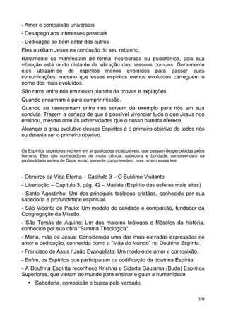 - Amor e compaixão universais
- Desapego aos interesses pessoais
- Dedicação ao bem-estar dos outros
Eles auxiliam Jesus na condução do seu rebanho.
Raramente se manifestam de forma incorporada ou psicofônica, pois sua
vibração está muito distante da vibração das pessoas comuns. Geralmente
eles utilizam-se de espíritos menos evoluídos para passar suas
comunicações, mesmo que esses espíritos menos evoluídos carreguem o
nome dos mais evoluídos.
São raros entre nós em nosso planeta de provas e expiações.
Quando encarnam é para cumprir missão.
Quando se reencarnam entre nós servem de exemplo para nós em sua
conduta. Trazem a certeza de que é possível vivenciar tudo o que Jesus nos
ensinou, mesmo ante às adversidades que o nosso planeta oferece.
Alcançar o grau evolutivo desses Espíritos é o primeiro objetivo de todos nós
ou deveria ser o primeiro objetivo.
Os Espíritos superiores reúnem em si qualidades incalculáveis, que passam despercebidas pelos
homens. Eles são conhecedores de muita ciência, sabedoria e bondade, compreendem na
profundidade as leis de Deus, e não somente compreendem, mas, vivem essas leis.
- Obreiros da Vida Eterna – Capítulo 3 – O Sublime Visitante
- Libertação – Capítulo 3, pág. 42 – Matilde (Espírito das esferas mais altas)
- Santo Agostinho: Um dos principais teólogos cristãos, conhecido por sua
sabedoria e profundidade espiritual.
- São Vicente de Paulo: Um modelo de caridade e compaixão, fundador da
Congregação da Missão.
- São Tomás de Aquino: Um dos maiores teólogos e filósofos da história,
conhecido por sua obra "Summa Theologica".
- Maria, mãe de Jesus: Considerada uma das mais elevadas expressões de
amor e dedicação, conhecida como a "Mãe do Mundo" na Doutrina Espírita.
- Francisco de Assis / João Evangelista: Um modelo de amor e compaixão.
- Enfim, os Espíritos que participaram da codificação da doutrina Espírita.
- A Doutrina Espírita reconhece Krishna e Sidarta Gautama (Buda) Espíritos
Superiores, que vieram ao mundo para ensinar e guiar a humanidade.
 Sabedoria, compaixão e busca pela verdade.
108
 