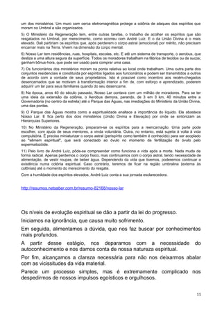 um dos ministérios. Um muro com cerca eletromagnética protege a colônia de ataques dos espíritos que
moram no Umbral e são organizados.
5) O Ministério da Regeneração tem, entre outras tarefas, o trabalho de acolher os espíritos que são
resgatados no Umbral, por merecimento, como ocorreu com André Luiz. E o da União Divina é o mais
elevado. Dali partiriam os espíritos que, após perderem o corpo astral (emocional) por mérito, não precisam
encarnar mais na Terra. Vivem na dimensão do corpo mental.
6) Nosso Lar tem residências, ruas, hospitais, escolas, etc. E até um sistema de transporte, o aerobus, que
desliza a uma altura segura da superfície. Todos os moradores trabalham na fábrica de tecidos ou de sucos;
ganham bônus-hora, que pode ser usado para comprar uma casa.
7) Os funcionários dos ministérios moram na ponta relativa ao local onde trabalham. Uma outra parte dos
conjuntos residenciais é constituída por espíritos ligados aos funcionários e podem ser transmitidos a outros
de acordo com a vontade de seus proprietários. Isto é possível como incentivo aos recém-chegados
desencarnados que se motivam à transformação interior a fim de, com esforço e aprendizado, poderem
adquirir um lar para seus familiares quando do seu desencarne.
8) Na época, anos 40 do século passado, Nosso Lar contava com um milhão de moradores. Para se ter
uma ideia da extensão da colônia, o Aerobus demora, parando, de 3 em 3 km, 40 minutos entre a
Governadoria (no centro da estrela) até o Parque das Águas, nas imediações do Ministério da União Divina,
uma das pontas.
9) O Parque das Águas mostra como a espiritualidade enaltece a importância do líquido. Ele abastece
Nosso Lar. E fica perto dos dois ministérios (União Divina e Elevação) por onde se sintonizam as
Hierarquias Superiores.
10) No Ministério da Regeneração, preparam-se os espíritos para a reencarnação. Uma parte pode
escolher, com ajuda de seus mentores, a vinda voluntária. Outra, no entanto, está sujeita à volta à vida
compulsória. É preciso miniaturizar o corpo astral (perispírito como também é conhecido) para ser acoplado
ao "sêmem espiritual", que será conectado ao óvulo no momento da fertilização do óvulo pelo
espermatozóide.
11) Pelo livro de André Luiz, pôde-se compreender como funciona a vida após a morte. Nada muda de
forma radical. Apenas perdemos o corpo físico, mas continuamos com o corpo astral, tendo necessidade de
alimentação, de vestir roupas, de beber água. Dependendo da vida que tivemos, poderemos continuar a
existência numa colônia espiritual. Caso contrário, teremos de ficar na região umbralina (externa às
colônias) até o momento do merecimento do resgate.
Com a humildade dos espíritos elevados, André Luiz conta a sua jornada esclarecedora.
http://resumos.netsaber.com.br/resumo-82168/nosso-lar
Os níveis de evolução espiritual se dão a partir da lei do progresso.
Iniciamos na ignorância, que causa muito sofrimento.
Em seguida, alimentamos a dúvida, que nos faz buscar por conhecimentos
mais profundos.
A partir desse estágio, nos deparamos com a necessidade do
autoconhecimento e nos damos conta de nossa natureza espiritual.
Por fim, alcançamos a clareza necessária para não nos deixarmos abalar
com as vicissitudes da vida material.
Parece um processo simples, mas é extremamente complicado nos
despedirmos de nossos impulsos egoísticos e orgulhosos.
11
 
