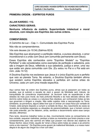 PRIMEIRA ORDEM. - ESPÍRITOS PUROS
ALLAN KARDEC: 112.
CARACTERES GERAIS.
Nenhuma influência da matéria. Superioridade intelectual e moral
absoluta, com relação aos Espíritos das outras ordens.
COMENTÁRIOS:
A Caminho da Luz – Cap. I – Comunidade dos Espíritos Puros
Nós não os compreendemos.
Vós sois deuses (Jo 10:34) (Salmos 82:6)
São Espíritos que alcançaram a perfeição relativa, a pureza absoluta, o amor
incondicional e a união com Deus (em comunhão permanente com Deus).
Esses Espíritos são conhecidos como "Espíritos Modelo" ou "Espíritos
Perfeitos" e são considerados como exemplos de perfeição e sabedoria, pois
são a imagem de Deus, refletindo a sua sabedoria, justiça e amor, uma vez
que estão em plena comunhão com Ele. (Eu estou no Pai e o Pai está em
mim. João 14:12)
A Doutrina Espírita nos esclarece que Jesus é o único Espírito puro e perfeito
que veio ao planeta Terra. No entanto, a Doutrina Espírita também afirma
que existem outros Espíritos elevados e perfeitos em outros orbes do
Universo, cada um com uma missão específica.
Aqui vamos falar da ordem dos Espíritos puros, almas que já passaram por todas as
escalas, que já subiram a escada de Jacó e gozam da felicidade sem mácula, da
tranquilidade de consciência imperturbável. Já reuniram toda as experiências e são
dotados da mais pura moral, da mais profunda filosofia e da mais elevada ciência; têm
domínio sobre todas as coisas e a natureza lhes obedece, por conhecerem todas as leis
que governam e dirigem a criação. Não estão sujeitos mais a reencarnação na Terra;
entretanto, se porventura, alguns deles tiver que vir animar um corpo físico por vontade do
Criador, está sempre disposto a cumprir a vontade de Deus. Seu nascimento às vezes se
reveste de condições especiais ou situações de paranormalidade, que o homem comum
não pode entender, por lhe faltarem, ainda, sentidos e discernimento sobre esse campo
elevado. (Miramez)
Para tanto, devemos trabalhar todos os dias, movimentando todos os companheiros de
boa vontade, esquecer melindres, perdoar a todos os momentos que forem preciso e orar
constantemente, para não cairmos em faltas que possam nos desviar dos objetivos de
Nosso Senhor Jesus Cristo; aquele de “amar a Deus sobre todas as coisas e ao próximo
como a nós mesmos’’. Os Espíritos puros gozam de inalterável felicidade, e a nossa maior
alegria é de algum dia chegar lá e viver com eles”.
110
LIVRO SEGUNDO: MUNDO ESPÍRITA OU MUNDO DOS ESPÍRITOS
Capítulo I: Dos Espíritos Tema: Escala Espírita
 