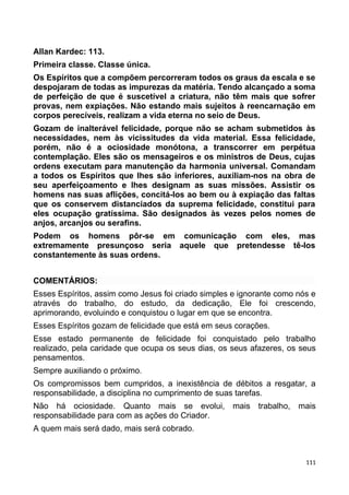 Allan Kardec: 113.
Primeira classe. Classe única.
Os Espíritos que a compõem percorreram todos os graus da escala e se
despojaram de todas as impurezas da matéria. Tendo alcançado a soma
de perfeição de que é suscetível a criatura, não têm mais que sofrer
provas, nem expiações. Não estando mais sujeitos à reencarnação em
corpos perecíveis, realizam a vida eterna no seio de Deus.
Gozam de inalterável felicidade, porque não se acham submetidos às
necessidades, nem às vicissitudes da vida material. Essa felicidade,
porém, não é a ociosidade monótona, a transcorrer em perpétua
contemplação. Eles são os mensageiros e os ministros de Deus, cujas
ordens executam para manutenção da harmonia universal. Comandam
a todos os Espíritos que lhes são inferiores, auxiliam-nos na obra de
seu aperfeiçoamento e lhes designam as suas missões. Assistir os
homens nas suas aflições, concitá-los ao bem ou à expiação das faltas
que os conservem distanciados da suprema felicidade, constitui para
eles ocupação gratíssima. São designados às vezes pelos nomes de
anjos, arcanjos ou serafins.
Podem os homens pôr-se em comunicação com eles, mas
extremamente presunçoso seria aquele que pretendesse tê-los
constantemente às suas ordens.
COMENTÁRIOS:
Esses Espíritos, assim como Jesus foi criado simples e ignorante como nós e
através do trabalho, do estudo, da dedicação, Ele foi crescendo,
aprimorando, evoluindo e conquistou o lugar em que se encontra.
Esses Espíritos gozam de felicidade que está em seus corações.
Esse estado permanente de felicidade foi conquistado pelo trabalho
realizado, pela caridade que ocupa os seus dias, os seus afazeres, os seus
pensamentos.
Sempre auxiliando o próximo.
Os compromissos bem cumpridos, a inexistência de débitos a resgatar, a
responsabilidade, a disciplina no cumprimento de suas tarefas.
Não há ociosidade. Quanto mais se evolui, mais trabalho, mais
responsabilidade para com as ações do Criador.
A quem mais será dado, mais será cobrado.
111
 