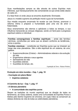 Suas manifestações sempre se dão através de outros Espíritos mais
inferiores, que hierarquicamente vão comandando os que ainda estão abaixo
de cada um.
É a fase final e é onde Jesus se encontra atualmente: Divinizado.
Jesus é o modelo supremo de perfeição moral e guia da humanidade.
Sua missão enquanto encarnado foi revelar as Leis Divinas, promover a
reforma íntima e preparar a humanidade para uma era de amor e
fraternidade.
Seus ensinamentos são eternos e aplicáveis a todos os tempos, e sua
influência transcende as crenças religiosas, sendo um farol para o progresso
espiritual coletivo e individual.
Famílias consanguíneas e famílias espirituais – ainda são famílias
cármicas, constituídas por seres que se atraem conforme as tendências,
erros e acertos.
Famílias cósmicas – constituída por Espíritos puros que se irmanam ao
longo das eras planetárias. São a elite espiritual de um sistema, de uma
galáxia.
 Superconsciências (Cristos) – Administradores siderais e da evolução
da vida.
 Engenheiros siderais e seus agentes
 Semeadores da vida
 Guardiões siderais
 Guardiões do tempo, etc.
A gestação da Terra – Robson Pinheiro
Evolução em dois mundos – Cap. 1, pág. 19
- Cocriação em plano Maior
 Impérios estelares
A Caminho da luz – Cap. 1, pág. 17
- A Gênese planetária
 A comunidade dos espíritos puros
Rezam as tradições do mundo espiritual que na direção de todos os
fenômenos, do nosso sistema, existe uma Comunidade de Espíritos Puros e
Eleitos pelo Senhor Supremo do Universo, em cujas mãos se conservam as
rédeas diretoras da vida de todas as coletividades planetárias.
112
 