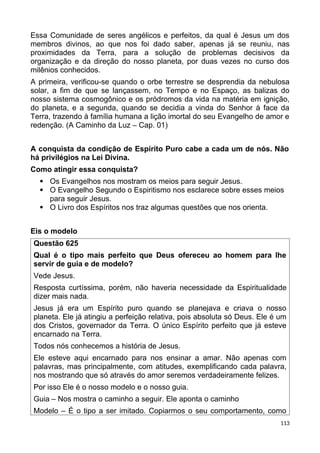 Essa Comunidade de seres angélicos e perfeitos, da qual é Jesus um dos
membros divinos, ao que nos foi dado saber, apenas já se reuniu, nas
proximidades da Terra, para a solução de problemas decisivos da
organização e da direção do nosso planeta, por duas vezes no curso dos
milênios conhecidos.
A primeira, verificou-se quando o orbe terrestre se desprendia da nebulosa
solar, a fim de que se lançassem, no Tempo e no Espaço, as balizas do
nosso sistema cosmogônico e os pródromos da vida na matéria em ignição,
do planeta, e a segunda, quando se decidia a vinda do Senhor à face da
Terra, trazendo à família humana a lição imortal do seu Evangelho de amor e
redenção. (A Caminho da Luz – Cap. 01)
A conquista da condição de Espírito Puro cabe a cada um de nós. Não
há privilégios na Lei Divina.
Como atingir essa conquista?
 Os Evangelhos nos mostram os meios para seguir Jesus.
 O Evangelho Segundo o Espiritismo nos esclarece sobre esses meios
para seguir Jesus.
 O Livro dos Espíritos nos traz algumas questões que nos orienta.
Eis o modelo
Questão 625
Qual é o tipo mais perfeito que Deus ofereceu ao homem para lhe
servir de guia e de modelo?
Vede Jesus.
Resposta curtíssima, porém, não haveria necessidade da Espiritualidade
dizer mais nada.
Jesus já era um Espírito puro quando se planejava e criava o nosso
planeta. Ele já atingiu a perfeição relativa, pois absoluta só Deus. Ele é um
dos Cristos, governador da Terra. O único Espírito perfeito que já esteve
encarnado na Terra.
Todos nós conhecemos a história de Jesus.
Ele esteve aqui encarnado para nos ensinar a amar. Não apenas com
palavras, mas principalmente, com atitudes, exemplificando cada palavra,
nos mostrando que só através do amor seremos verdadeiramente felizes.
Por isso Ele é o nosso modelo e o nosso guia.
Guia – Nos mostra o caminho a seguir. Ele aponta o caminho
Modelo – É o tipo a ser imitado. Copiarmos o seu comportamento, como
113
 