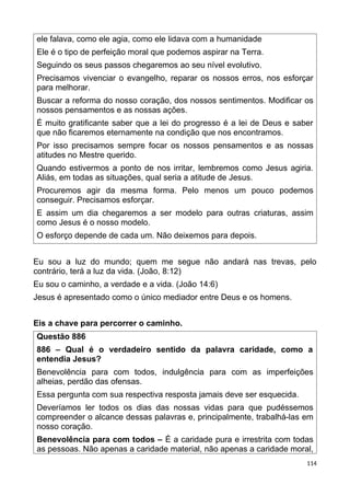 ele falava, como ele agia, como ele lidava com a humanidade
Ele é o tipo de perfeição moral que podemos aspirar na Terra.
Seguindo os seus passos chegaremos ao seu nível evolutivo.
Precisamos vivenciar o evangelho, reparar os nossos erros, nos esforçar
para melhorar.
Buscar a reforma do nosso coração, dos nossos sentimentos. Modificar os
nossos pensamentos e as nossas ações.
É muito gratificante saber que a lei do progresso é a lei de Deus e saber
que não ficaremos eternamente na condição que nos encontramos.
Por isso precisamos sempre focar os nossos pensamentos e as nossas
atitudes no Mestre querido.
Quando estivermos a ponto de nos irritar, lembremos como Jesus agiria.
Aliás, em todas as situações, qual seria a atitude de Jesus.
Procuremos agir da mesma forma. Pelo menos um pouco podemos
conseguir. Precisamos esforçar.
E assim um dia chegaremos a ser modelo para outras criaturas, assim
como Jesus é o nosso modelo.
O esforço depende de cada um. Não deixemos para depois.
Eu sou a luz do mundo; quem me segue não andará nas trevas, pelo
contrário, terá a luz da vida. (João, 8:12)
Eu sou o caminho, a verdade e a vida. (João 14:6)
Jesus é apresentado como o único mediador entre Deus e os homens.
Eis a chave para percorrer o caminho.
Questão 886
886 – Qual é o verdadeiro sentido da palavra caridade, como a
entendia Jesus?
Benevolência para com todos, indulgência para com as imperfeições
alheias, perdão das ofensas.
Essa pergunta com sua respectiva resposta jamais deve ser esquecida.
Deveríamos ler todos os dias das nossas vidas para que pudéssemos
compreender o alcance dessas palavras e, principalmente, trabalhá-las em
nosso coração.
Benevolência para com todos – É a caridade pura e irrestrita com todas
as pessoas. Não apenas a caridade material, não apenas a caridade moral,
114
 