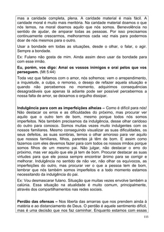 mas a caridade completa, plena. A caridade material é mais fácil. A
caridade moral é muito mais meritória. Na caridade material doamos o que
nós temos, na moral doamos aquilo que nós somos. Benevolência no
sentido de ajudar, de amparar todas as pessoas. Por isso precisamos
continuamente crescermos, melhorarmos cada vez mais para podermos
doar de nós mesmos para o outro.
Usar a bondade em todas as situações, desde o olhar, o falar, o agir.
Sempre a bondade.
Ex: Fulano não gosta de mim. Ainda assim devo usar da bondade para
com esse irmão.
Eu, porém, vos digo: Amai os vossos inimigos e orai pelos que vos
perseguem. (Mt 5:44)
Toda vez que faltamos com o amor, nós sofremos: vem o arrependimento,
a inquietude, a culpa, o remorso, o desejo de refazer aquela situação e
quando não percebemos no momento, adquirimos consequências
desagradáveis que apenas lá adiante pode ser possível percebermos a
nossa falta de amor, se deixamos o orgulho dissipar.
Indulgência para com as imperfeições alheias – Como é difícil para nós!
Não destacar os erros e as dificuldades do próximo, mas procurar ver
aquilo que o outro tem de bom, mesmo porque todos nós somos
imperfeitos. Nós também precisamos da indulgência, desse olhar caridoso
do outro para conosco. Somos muitas vezes muito indulgentes com os
nossos familiares. Mesmo conseguindo visualizar as suas dificuldades, os
seus defeitos, as suas sombras, temos o olhar amoroso para ver aquilo
que nossos familiares, filhos, parentes já têm de bom. E assim como
fazemos com eles devemos fazer para com todos os nossos irmãos porque
somos filhos de um mesmo pai. Não julgar, não destacar o erro do
próximo, mas ver aquilo que ele já tem de bom. Procurar destacar as suas
virtudes para que ele possa sempre encontrar ânimo para se corrigir e
melhorar. Indulgência no sentido de não ver, não olhar os equívocos, as
imperfeições do outro, mas procurar ver o que a pessoa tem de bom,
lembrar que nós também somos imperfeitos e a todo momento estamos
necessitando da indulgência do pai.
Ex: Vou desmascarar fulano. Situação que muitas vezes envolve também a
calúnia. Essa situação na atualidade é muito comum, principalmente,
através dos compartilhamentos nas redes sociais.
Perdão das ofensas – Nos liberta das amarras que nos prendem ainda à
matéria e ao distanciamento de Deus. O perdão é aquele sentimento difícil,
mas é uma decisão que nos faz caminhar. Enquanto estamos com essas
115
 