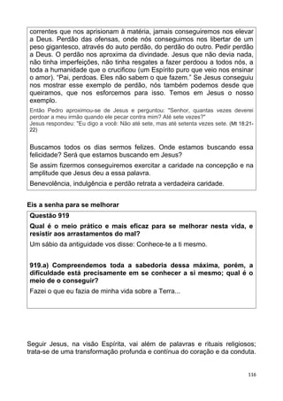 correntes que nos aprisionam à matéria, jamais conseguiremos nos elevar
a Deus. Perdão das ofensas, onde nós conseguimos nos libertar de um
peso gigantesco, através do auto perdão, do perdão do outro. Pedir perdão
a Deus. O perdão nos aproxima da divindade. Jesus que não devia nada,
não tinha imperfeições, não tinha resgates a fazer perdoou a todos nós, a
toda a humanidade que o crucificou (um Espírito puro que veio nos ensinar
o amor). “Pai, perdoas. Eles não sabem o que fazem.” Se Jesus conseguiu
nos mostrar esse exemplo de perdão, nós também podemos desde que
queiramos, que nos esforcemos para isso. Temos em Jesus o nosso
exemplo.
Então Pedro aproximou-se de Jesus e perguntou: "Senhor, quantas vezes deverei
perdoar a meu irmão quando ele pecar contra mim? Até sete vezes?"
Jesus respondeu: "Eu digo a você: Não até sete, mas até setenta vezes sete. (Mt 18:21-
22)
Buscamos todos os dias sermos felizes. Onde estamos buscando essa
felicidade? Será que estamos buscando em Jesus?
Se assim fizermos conseguiremos exercitar a caridade na concepção e na
amplitude que Jesus deu a essa palavra.
Benevolência, indulgência e perdão retrata a verdadeira caridade.
Eis a senha para se melhorar
Questão 919
Qual é o meio prático e mais eficaz para se melhorar nesta vida, e
resistir aos arrastamentos do mal?
Um sábio da antiguidade vos disse: Conhece-te a ti mesmo.
919.a) Compreendemos toda a sabedoria dessa máxima, porém, a
dificuldade está precisamente em se conhecer a si mesmo; qual é o
meio de o conseguir?
Fazei o que eu fazia de minha vida sobre a Terra...
Seguir Jesus, na visão Espírita, vai além de palavras e rituais religiosos;
trata-se de uma transformação profunda e contínua do coração e da conduta.
116
 