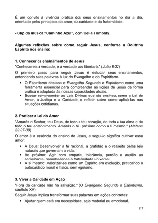 É um convite à vivência prática dos seus ensinamentos no dia a dia,
orientado pelos princípios do amor, da caridade e da fraternidade.
- Clip da música “Caminho Azul”, com Célia Tomboly
Algumas reflexões sobre como seguir Jesus, conforme a Doutrina
Espírita nos ensina:
1. Conhecer os ensinamentos de Jesus
"Conhecereis a verdade, e a verdade vos libertará." (João 8:32)
O primeiro passo para seguir Jesus é estudar seus ensinamentos,
entendendo suas palavras à luz do Evangelho e do Espiritismo.
 O Espiritismo destaca o Evangelho Segundo o Espiritismo como uma
ferramenta essencial para compreender as lições de Jesus de forma
prática e adaptada às nossas capacidades atuais.
 Buscar compreender as Leis Divinas que ele ensinou, como a Lei do
Amor, a Justiça e a Caridade, e refletir sobre como aplicá-las nas
situações cotidianas.
2. Praticar a Lei do Amor
"Amarás o Senhor, teu Deus, de todo o teu coração, de toda a tua alma e de
todo o teu entendimento. Amarás o teu próximo como a ti mesmo." (Mateus
22:37-39)
O amor é a essência do ensino de Jesus, e segui-lo significa cultivar esse
amor:
 A Deus: Desenvolver a fé racional, a gratidão e o respeito pelas leis
naturais que governam a vida.
 Ao próximo: Agir com empatia, tolerância, perdão e auxílio ao
semelhante, reconhecendo a fraternidade universal.
 A si mesmo: Valorizar-se como um Espírito em evolução, praticando o
autocuidado moral e físico, sem egoísmo.
3. Viver a Caridade em Ação
"Fora da caridade não há salvação." (O Evangelho Segundo o Espiritismo,
capítulo XV)
Seguir Jesus implica transformar suas palavras em ações concretas:
 Ajudar quem está em necessidade, seja material ou emocional.
117
 