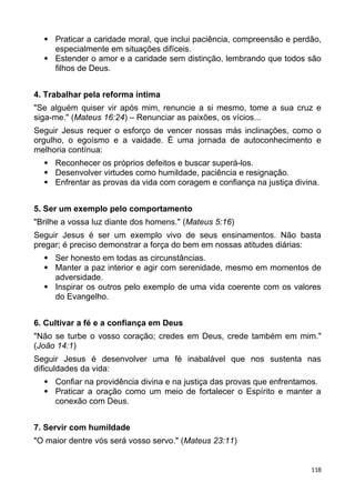  Praticar a caridade moral, que inclui paciência, compreensão e perdão,
especialmente em situações difíceis.
 Estender o amor e a caridade sem distinção, lembrando que todos são
filhos de Deus.
4. Trabalhar pela reforma íntima
"Se alguém quiser vir após mim, renuncie a si mesmo, tome a sua cruz e
siga-me." (Mateus 16:24) – Renunciar as paixões, os vícios...
Seguir Jesus requer o esforço de vencer nossas más inclinações, como o
orgulho, o egoísmo e a vaidade. É uma jornada de autoconhecimento e
melhoria contínua:
 Reconhecer os próprios defeitos e buscar superá-los.
 Desenvolver virtudes como humildade, paciência e resignação.
 Enfrentar as provas da vida com coragem e confiança na justiça divina.
5. Ser um exemplo pelo comportamento
"Brilhe a vossa luz diante dos homens." (Mateus 5:16)
Seguir Jesus é ser um exemplo vivo de seus ensinamentos. Não basta
pregar; é preciso demonstrar a força do bem em nossas atitudes diárias:
 Ser honesto em todas as circunstâncias.
 Manter a paz interior e agir com serenidade, mesmo em momentos de
adversidade.
 Inspirar os outros pelo exemplo de uma vida coerente com os valores
do Evangelho.
6. Cultivar a fé e a confiança em Deus
"Não se turbe o vosso coração; credes em Deus, crede também em mim."
(João 14:1)
Seguir Jesus é desenvolver uma fé inabalável que nos sustenta nas
dificuldades da vida:
 Confiar na providência divina e na justiça das provas que enfrentamos.
 Praticar a oração como um meio de fortalecer o Espírito e manter a
conexão com Deus.
7. Servir com humildade
"O maior dentre vós será vosso servo." (Mateus 23:11)
118
 