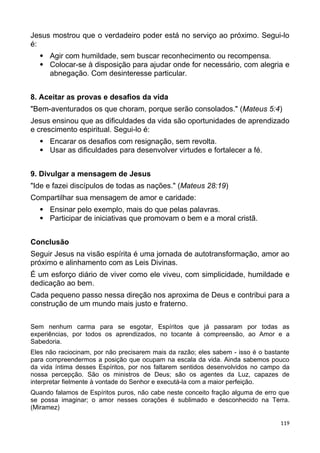 Jesus mostrou que o verdadeiro poder está no serviço ao próximo. Segui-lo
é:
 Agir com humildade, sem buscar reconhecimento ou recompensa.
 Colocar-se à disposição para ajudar onde for necessário, com alegria e
abnegação. Com desinteresse particular.
8. Aceitar as provas e desafios da vida
"Bem-aventurados os que choram, porque serão consolados." (Mateus 5:4)
Jesus ensinou que as dificuldades da vida são oportunidades de aprendizado
e crescimento espiritual. Segui-lo é:
 Encarar os desafios com resignação, sem revolta.
 Usar as dificuldades para desenvolver virtudes e fortalecer a fé.
9. Divulgar a mensagem de Jesus
"Ide e fazei discípulos de todas as nações." (Mateus 28:19)
Compartilhar sua mensagem de amor e caridade:
 Ensinar pelo exemplo, mais do que pelas palavras.
 Participar de iniciativas que promovam o bem e a moral cristã.
Conclusão
Seguir Jesus na visão espírita é uma jornada de autotransformação, amor ao
próximo e alinhamento com as Leis Divinas.
É um esforço diário de viver como ele viveu, com simplicidade, humildade e
dedicação ao bem.
Cada pequeno passo nessa direção nos aproxima de Deus e contribui para a
construção de um mundo mais justo e fraterno.
Sem nenhum carma para se esgotar, Espíritos que já passaram por todas as
experiências, por todos os aprendizados, no tocante à compreensão, ao Amor e a
Sabedoria.
Eles não raciocinam, por não precisarem mais da razão; eles sabem - isso é o bastante
para compreendermos a posição que ocupam na escala da vida. Ainda sabemos pouco
da vida íntima desses Espíritos, por nos faltarem sentidos desenvolvidos no campo da
nossa percepção. São os ministros de Deus; são os agentes da Luz, capazes de
interpretar fielmente à vontade do Senhor e executá-la com a maior perfeição.
Quando falamos de Espíritos puros, não cabe neste conceito fração alguma de erro que
se possa imaginar; o amor nesses corações é sublimado e desconhecido na Terra.
(Miramez)
119
 