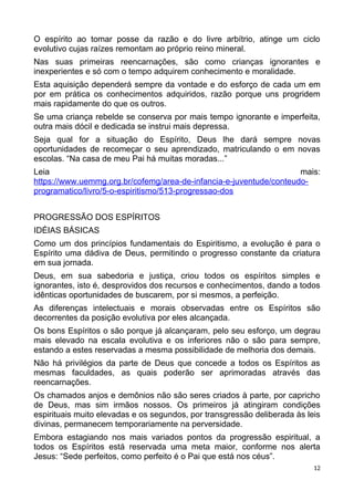 O espírito ao tomar posse da razão e do livre arbítrio, atinge um ciclo
evolutivo cujas raízes remontam ao próprio reino mineral.
Nas suas primeiras reencarnações, são como crianças ignorantes e
inexperientes e só com o tempo adquirem conhecimento e moralidade.
Esta aquisição dependerá sempre da vontade e do esforço de cada um em
por em prática os conhecimentos adquiridos, razão porque uns progridem
mais rapidamente do que os outros.
Se uma criança rebelde se conserva por mais tempo ignorante e imperfeita,
outra mais dócil e dedicada se instrui mais depressa.
Seja qual for a situação do Espírito, Deus lhe dará sempre novas
oportunidades de recomeçar o seu aprendizado, matriculando o em novas
escolas. “Na casa de meu Pai há muitas moradas...”
Leia mais:
https://www.uemmg.org.br/cofemg/area-de-infancia-e-juventude/conteudo-
programatico/livro/5-o-espiritismo/513-progressao-dos
PROGRESSÃO DOS ESPÍRITOS
IDÉIAS BÁSICAS
Como um dos princípios fundamentais do Espiritismo, a evolução é para o
Espírito uma dádiva de Deus, permitindo o progresso constante da criatura
em sua jornada.
Deus, em sua sabedoria e justiça, criou todos os espíritos simples e
ignorantes, isto é, desprovidos dos recursos e conhecimentos, dando a todos
idênticas oportunidades de buscarem, por si mesmos, a perfeição.
As diferenças intelectuais e morais observadas entre os Espíritos são
decorrentes da posição evolutiva por eles alcançada.
Os bons Espíritos o são porque já alcançaram, pelo seu esforço, um degrau
mais elevado na escala evolutiva e os inferiores não o são para sempre,
estando a estes reservadas a mesma possibilidade de melhoria dos demais.
Não há privilégios da parte de Deus que concede a todos os Espíritos as
mesmas faculdades, as quais poderão ser aprimoradas através das
reencarnações.
Os chamados anjos e demônios não são seres criados à parte, por capricho
de Deus, mas sim irmãos nossos. Os primeiros já atingiram condições
espirituais muito elevadas e os segundos, por transgressão deliberada às leis
divinas, permanecem temporariamente na perversidade.
Embora estagiando nos mais variados pontos da progressão espiritual, a
todos os Espíritos está reservada uma meta maior, conforme nos alerta
Jesus: “Sede perfeitos, como perfeito é o Pai que está nos céus”.
12
 
