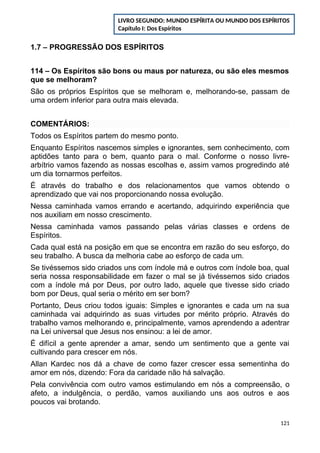 1.7 – PROGRESSÃO DOS ESPÍRITOS
114 – Os Espíritos são bons ou maus por natureza, ou são eles mesmos
que se melhoram?
São os próprios Espíritos que se melhoram e, melhorando-se, passam de
uma ordem inferior para outra mais elevada.
COMENTÁRIOS:
Todos os Espíritos partem do mesmo ponto.
Enquanto Espíritos nascemos simples e ignorantes, sem conhecimento, com
aptidões tanto para o bem, quanto para o mal. Conforme o nosso livre-
arbítrio vamos fazendo as nossas escolhas e, assim vamos progredindo até
um dia tornarmos perfeitos.
É através do trabalho e dos relacionamentos que vamos obtendo o
aprendizado que vai nos proporcionando nossa evolução.
Nessa caminhada vamos errando e acertando, adquirindo experiência que
nos auxiliam em nosso crescimento.
Nessa caminhada vamos passando pelas várias classes e ordens de
Espíritos.
Cada qual está na posição em que se encontra em razão do seu esforço, do
seu trabalho. A busca da melhoria cabe ao esforço de cada um.
Se tivéssemos sido criados uns com índole má e outros com índole boa, qual
seria nossa responsabilidade em fazer o mal se já tivéssemos sido criados
com a índole má por Deus, por outro lado, aquele que tivesse sido criado
bom por Deus, qual seria o mérito em ser bom?
Portanto, Deus criou todos iguais: Simples e ignorantes e cada um na sua
caminhada vai adquirindo as suas virtudes por mérito próprio. Através do
trabalho vamos melhorando e, principalmente, vamos aprendendo a adentrar
na Lei universal que Jesus nos ensinou: a lei de amor.
É difícil a gente aprender a amar, sendo um sentimento que a gente vai
cultivando para crescer em nós.
Allan Kardec nos dá a chave de como fazer crescer essa sementinha do
amor em nós, dizendo: Fora da caridade não há salvação.
Pela convivência com outro vamos estimulando em nós a compreensão, o
afeto, a indulgência, o perdão, vamos auxiliando uns aos outros e aos
poucos vai brotando.
121
LIVRO SEGUNDO: MUNDO ESPÍRITA OU MUNDO DOS ESPÍRITOS
Capítulo I: Dos Espíritos
 