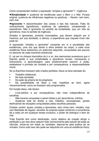 Como compreender melhor a expressão “simples e ignorante”? – Ingênuos
Simplicidade = ausência de tendências para o Bem e o Mal. Pureza
original, ausência de influências negativas ou positivas. – Neutro: nem bem,
nem mal.
Ignorante = desconhecedor das coisas e das leis naturais. Falta de
conhecimento (ignorância), ausência de sabedoria, compreensão e
experiência. Não é ignorante no sentido da brutalidade, que um viés da
ignorância, mas no sentido de ingênuos.
Simples e ignorantes, portanto incompletos, que devem adquirir por si
mesmos, por sua atividade, a ciência, a experiência que naquele início não
pode ter.
A expressão “simples e ignorante” comporta em si a pluralidade das
existências, uma vez que sendo a alma anterior ao corpo, a cada nova
existência física exterioriza um potencial adquirido, conquistado aos poucos
no decorrer de cada momento existencial.
E, vai ser no choque traumático do ir e vir, dos reencarnes sucessivos que o
Espírito perde a sua simplicidade e ignorância iniciais, começando o
treinamento, a aprendizagem, para posteriormente assumir a razão,
estabelecer o primado da vontade e por consequência, a responsabilidade
moral.
Se os Espíritos tivessem sido criados perfeitos, Deus os teria isentado do:
 Trabalho intelectual;
 De toda atividade;
 Da ação da própria lei do progresso;
 Da possibilidade de fazer o mal, impelidos ao bem, agiria
mecanicamente, como se tivessem sido programados.
Em função disso, não teriam:
 Livre-arbítrio e por consequência, não mais independência de
escolhas;
 Não haveria conquistas a serem feitas e por decorrência, méritos.
 Ausência total do direito a luta, trabalho, recompensas, jamais
desfrutando de situações conquistadas pelas escolhas pessoais.
Criados, porém, iguais, simples e ignorantes, sem vícios nem, virtudes, mas
com liberdade de regular, escolher as próprias ações conforme a consciência
dá a cada um em qualquer tempo evolutivo, o poder de distinguir o bem do
mal.
Todo Espírito tem como destinação, como objetivo de criação atingir a
perfeição e por isso deve adquirir todo conhecimento pelo estudo de todas as
ciências, iniciar-se em todas as verdades, depurar-se pela prática de as
virtudes. Como tudo isso não pode ser adquirido em uma só existência física,
123
 