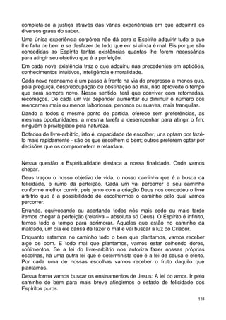 completa-se a justiça através das várias experiências em que adquirirá os
diversos graus do saber.
Uma única experiência corpórea não dá para o Espírito adquirir tudo o que
lhe falta de bem e se desfazer de tudo que em si ainda é mal. Eis porque são
concedidas ao Espírito tantas existências quantas lhe forem necessárias
para atingir seu objetivo que é a perfeição.
Em cada nova existência traz o que adquiriu nas precedentes em aptidões,
conhecimentos intuitivos, inteligência e moralidade.
Cada novo reencarne é um passo à frente na via do progresso a menos que,
pela preguiça, despreocupação ou obstinação ao mal, não aproveite o tempo
que será sempre novo. Nesse sentido, terá que conviver com retomadas,
recomeços. De cada um vai depender aumentar ou diminuir o número dos
reencarnes mais ou menos laboriosos, penosos ou suaves, mais tranquilas.
Dando a todos o mesmo ponto de partida, oferece sem preferências, as
mesmas oportunidades, a mesma tarefa a desempenhar para atingir o fim;
ninguém é privilegiado pela natureza.
Dotados de livre-arbítrio, isto é, capacidade de escolher, uns optam por fazê-
lo mais rapidamente - são os que escolhem o bem; outros preferem optar por
decisões que os comprometem e retardam.
Nessa questão a Espiritualidade destaca a nossa finalidade. Onde vamos
chegar.
Deus traçou o nosso objetivo de vida, o nosso caminho que é a busca da
felicidade, o rumo da perfeição. Cada um vai percorrer o seu caminho
conforme melhor convir, pois junto com a criação Deus nos concedeu o livre
arbítrio que é a possibilidade de escolhermos o caminho pelo qual vamos
percorrer.
Errando, equivocando ou acertando todos nós mais cedo ou mais tarde
iremos chegar à perfeição (relativa – absoluta só Deus). O Espírito é infinito,
temos todo o tempo para aprimorar. Aqueles que estão no caminho da
maldade, um dia ele cansa de fazer o mal e vai buscar a luz do Criador.
Enquanto estamos no caminho todo o bem que plantamos, vamos receber
algo de bom. E todo mal que plantamos, vamos estar colhendo dores,
sofrimentos. Se a lei do livre-arbítrio nos autoriza fazer nossas próprias
escolhas, há uma outra lei que é determinista que é a lei de causa e efeito.
Por cada uma de nossas escolhas vamos receber o fruto daquilo que
plantamos.
Dessa forma vamos buscar os ensinamentos de Jesus: A lei do amor. Ir pelo
caminho do bem para mais breve atingirmos o estado de felicidade dos
Espíritos puros.
124
 